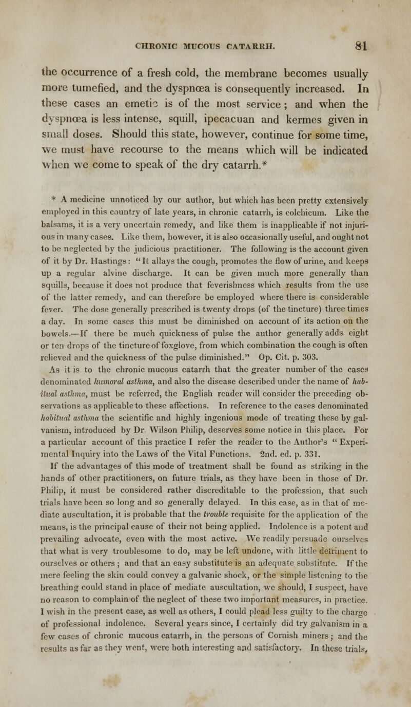 the occurrence of a fresh cold, the membrane becomes usually more tumefied, and the dyspnoea is consequently increased. In these cases an emetic is of the most service; and when the dyspnoea is less intense, squill, ipecacuan and kermes given in small doses. Should this state, however, continue for some time, we must have recourse to the means which will be indicated when we come to speak of the dry catarrh.* * A medicine unnoticed by our author, but which has been pretty extensively employed in this country of late years, in chronic catarrh, is colchicum. Like the balsams, it is a very uncertain remedy, and like them is inapplicable if not injuri- ous in many cases. Like them, however, it is also occasionally useful, and ought not to be neglected by the judicious practitioner. The following is the account given of it by Dr. Hastings :  It allays the cough, promotes the flow of urine, and keeps up a regular alvine discharge. It can be given much more generally than squills, because it does not produce that feverishness which results from the use of the latter remedy, and can therefore be employed where there is considerable fever. The dose generally prescribed is twenty drops (of the tincture) three times a day. In some cases this must be diminished on account of its action on the bowels.— If there be much quickness of pulse the author generally adds eight or ten drops of the tincture of foxglove, from which combination the cough is often relieved and the quickness of the pulse diminished. Op. Cit. p. 303. As it is to the chronic mucous catarrh that the greater number of the cases denominated humoral asthma, and also the disease described under the name of hab- itual asthma, must be referred, the English reader will consider the preceding ob- servations as applicable to these affections. In reference to the cases denominated habitual asthma the scientific and highly ingenious mode of treating these by gal- vanism, introduced by Dr Wilson Philip, deserves some notice in this place. For a particular account of this practice I refer the reader to the Author's  Experi- mental Inquiry into the Laws of the Vital Functions. 2nd. ed. p. 331. If the advantages of this mode of treatment shall be found as striking in the hands of other practitioners, on future trials, as they have been in those of Dr. Philip, it must be considered rather discreditable to the profession, that such trials have been so long and so generally delayed. In this case, as in that of me- diate auscultation, it is probable that the trouble requisite for the application of the means, is the principal cause of their not being applied. Indolence is a potent and prevailing advocate, even with the most active. We readily persuade ourselves that what is very troublesome to do, may be left undone, with little detriment to ourselves or others ; and that an easy substitute is an adequate substitute. If the mere feeling the skin could convey a galvanic shock, or the simple listening to the breathing could stand in place of mediate auscultation, wc should, I suspect, have no reason to complain of the neglect of these two important measures, in practice. I wish in the present case, as vvcll as others, I could plead less guilty to the charge of professional indolence. Several years since, I certainly did try galvanism in a few cases of chronic mucous catarrh, in the persons of Cornish miners ; and the results as far as they went, were both interesting and satisfactory. In these trials.