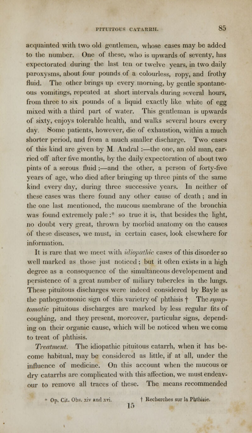 acquainted with two old gentlemen, whose cases may be added to the number. One of these, who is upwards of seventy, has expectorated during the last ten or twelve years, in two daily paroxysms, about four pounds of a colourless, ropy, and frothy fluid. The other brings up every morning, by gentle spontane- ous vomitings, repeated at short intervals during several hours, from three to six pounds of a liquid exactly like white of egg mixed with a third part of water. This gentleman is upwards of sixty, enjoys tolerable health, and walks several hours every day. Some patients, however, die of exhaustion, within a much shorter period, and from a much smaller discharge. Two cases of this kind are given by M. Andral :—the one, an old man, car- ried off after five months, by the daily expectoration of about two pints of a serous fluid ;—and the other, a person of forty-five years of age, who died after bringing up three pints of the same kind every day, during three successive years. In neither of these cases was there found any other cause of death ; and in the one last mentioned, the mucous membrane of the bronchia was found extremely pale :* so true it is, that besides the light, no doubt very great, thrown by morbid anatomy on the causes of these diseases, we must, in certain cases, look elsewhere for information. It is rare that we meet with idiopathic cases of this disorder so well marked as those just noticed; but it often exists in a high degree as a consequence of the simultaneous developement and persistence of a great number of miliary tubercles in the lungs. These pituitous discharges were indeed considered by Bayle as the pathognomonic sign of this varietry of phthisis f The symp- tomatic pituitous discharges are marked by less regular fits of coughing, and they present, moreover, particular signs, depend- ing on their organic cause, which will be noticed when we come to treat of phthisis. Treatment. The idiopathic pituitous catarrh, when it has be- come habitual, may be considered as little, if at all, under the influence of medicine. On this account when the mucous or dry catarrhs are complicated with this affection, we must endeav- our to remove all traces of these. The means recommended * Op. Cit. Obs. xiv and xvi. t Recherch.es sur la Pb.thieie. 15