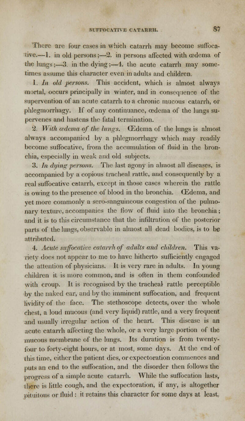 There are four cases in which catarrh may become suffoca- tive.—1. in old persons;—2. in persons affected with oedema of the lungs ;—3. in the dying;—i. the acute catarrh may some- times assume this character even in adults and children. 1. In old persons. This accident, which is almost always mortal, occurs principally in winter, and in consequence of the supervention of an acute catarrh to a chronic mucous catarrh, or phlegmorrhagy. If of any continuance, oedema of the lungs su- pervenes and hastens the fatal termination. 2. With cedema of the lungs. CEdema of the lungs is almost always accompanied by a phlegmorrhagy which may readily become suffocative, from the accumulation of fluid in the bron- chia, especially in weak and old subjects. 3. In dying persons. The last agony in almost all diseases, is accompanied by a copious tracheal rattle, and consequently by a real suffocative catarrh, except in those cases wherein the rattle is owing to the presence of blood in the bronchia. CEdema, and yet more commonly a sero-sanguineous congestion of the pulmo- nary texture, accompanies the flow of fluid into the bronchia; and it is to this circumstance that the infiltration of the posterior parts of the lungs, observable in almost all dead bodies, is to be attributed. 4. Acute suffocative catarrh of adults and children. This va- riety does not appear to me to have hitherto sufficiently engaged the attention of physicians. It is very rare in adults. In young children it is more common, and is often in them confounded with croup. It is recognised by the tracheal rattle perceptible by the naked ear, and by the imminent suffocation, and frequent lividitv of the face. The stethoscope detects, over the whole chest, a loud mucous (and very liquid) rattle, and a very frequent and usually irregular action of the heart. This disease is an acute catarrh affecting the whole, or a very large portion of the mucous membrane of the lungs. Its duration is from twenty- four to forty-eight hours, or at most, some days. At the end of this time, either the patient dies, or expectoration commences and puts an end to the suffocation, and the disorder then follows the progress of a simple acute catarrh. While the suffocation lasts, there is little cough, and the expectoration, if any, is altogether ()iitiil«»u>; or fluid : it retains this character for some days at least,