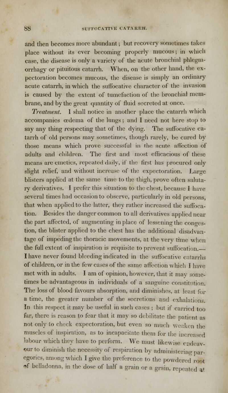 and then becomes more abundant; but recovery sometimes takes place without its ever becoming properly mucous; in which case, the disease is only a variety of the acute bronchial phlegm- orrhagy or pituitous catarrh. When, on the other hand, the ex- pectoration becomes mucous, the disease is simply an ordinary acute catarrh, in which the suffocative character of the invasion is caused by the extent of tumefaction of the bronchial mem- brane, and by the great quantity of fluid secreted at once. Treatment. I shall notice in another place the catarrh which accompanies oedema of the lungs; and I need not here stop to say any thing respecting that of the dying. The suffocative ca- tarrh of old persons may sometimes, though rarely, be cured by those means which prove successful in the acute affection of adults and children. The first and most efficacious of these means are emetics, repeated daily, if the first has procured only slight relief, and without increase of the expectoration. Large blisters applied at the same time to the thigh, prove often saluta- ry derivatives. I prefer this situation to the chest, because I have several times had occasion to observe, particularly in old persons, that when applied to the latter, they rather increased the suffoca- tion. Besides the danger common to all derivatives applied near the part affected, of augmenting in place of lessening the conges- tion, the blister applied to the chest has the additional disadvan- tage of impeding the thoracic movements, at the very time when the full extent of inspiration is requisite to prevent suffocation. I have never found bleeding indicated in the suffocative catarrhs of children, or in the few cases of the same affection which I have met with in adults. I am of opinion, however, that it may some- times be advantageous in individuals of a sanguine constitution. The loss of blood favours absorption, and diminishes, at least for a time, the greater number of the secretions and exhalations. In this respect it may be useful in such cases ; but if carried too far, there is reason to fear that it may so debilitate the patient as not only to check expectoration, but even so much weaken the muscles of inspiration, as to incapacitate them for the increased labour which they have to perform. We must likewise endeav- our to diminish the necessity of respiration by administering par- egorics, among which I give the preference to the powdered root *f belladonna, in the dose of half a grain or a grain, repeated at