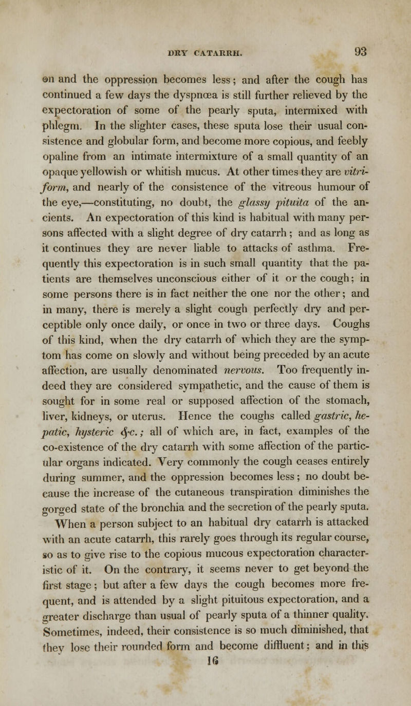 en and the oppression becomes less; and after the cough has continued a few days the dyspnoea is still further relieved by the expectoration of some of the pearly sputa, intermixed with phlegm. In the slighter cases, these sputa lose their usual con- sistence and globular form, and become more copious, and feebly opaline from an intimate intermixture of a small quantity of an opaque yellowish or whitish mucus. At other times they are vitri- form, and nearly of the consistence of the vitreous humour of the eye,—constituting, no doubt, the glassy pituita of the an- cients. An expectoration of this kind is habitual with many per- sons affected with a slight degree of dry catarrh ; and as long as it continues they are never liable to attacks of asthma. Fre- quently this expectoration is in such small quantity that the pa- tients are themselves unconscious either of it or the cough; in some persons there is in fact neither the one nor the other; and in many, there is merely a slight cough perfectly dry and per- ceptible only once daily, or once in two or three days. Coughs of this kind, when the dry catarrh of which they are the symp- tom has come on slowly and without being preceded by an acute affection, are usually denominated nervous. Too frequently in- deed they are considered sympathetic, and the cause of them is sought for in some real or supposed affection of the stomach, liver, kidneys, or uterus. Hence the coughs called gastric, he- patic, hysteric fyc.; all of which are, in fact, examples of the co-existence of the dry catarrh with some affection of the partic- ular organs indicated. Very commonly the cough ceases entirely during summer, and the oppression becomes less ; no doubt be- cause the increase of the cutaneous transpiration diminishes the (rc-r^ed state of the bronchia and the secretion of the pearly sputa. When a person subject to an habitual dry catarrh is attacked with an acute catarrh, this rarely goes through its regular course, so as to give rise to the copious mucous expectoration character- istic of it. On the contrary, it seems never to get beyond the first stage: but after a few days the cough becomes more fre- quent, and is attended by a slight pituitous expectoration, and a greater discharge than usual of pearly sputa of a thinner quality. Sometimes, indeed, their consistence is so much diminished, that they lose their rounded form and become diffluent; and in this 16