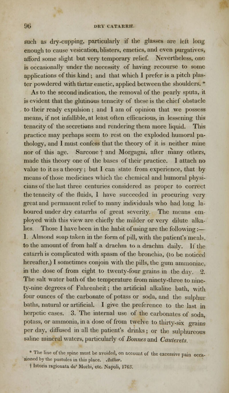 such as dry-cupping, particularly if the glasses are left long enough to cause vesication, blisters, emetics, and even purgatives, aftbrd some slight but very temporary relief. Nevertheless, one is occasionally under the necessity of having recourse to some applications of this kind; and that which I prefer is a pitch plas- ter powdered with tartar emetic, applied between the shoulders. * As to the second indication, the removal of the pearly sputa, it is evident that the glutinous tenacity of these is the chief obstacle to their ready expulsion ; and I am of opinion that we possess means, if not infallible, at least often efficacious, in lessening this tenacity of the secretions and rendering them more liquid. This practice may perhaps seem to rest on the exploded humoral pa- thology, and I must confess that the theory of it is neither mine nor of this age. Sarcone f and Morgagni, after many others, made this theory one of the bases of their practice. I attach no value to it as a theory; but I can state from experience, that by means of those medicines which the chemical and humoral physi- cians of the last three centuries considered as proper to correct the tenacity of the fluids, I have succeeded in procuring very great and permanent relief to many individuals who had long la- boured under dry catarrhs of great severity. The means em- ployed with this view are chiefly the milder or very dilute alka- lies. Those I have been in the habit of using are the following:— 1. Almond soap taken in the form of pill, with the patient's meals, to the amount of from half a drachm to a drachm daily. If the catarrh is complicated with spasm of the bronchia, (to be noticed hereafter,) I sometimes conjoin with the pills, the gum ammoniac, in the dose of from eight to twenty-four grains in the day. 2. The salt water bath of the temperature from ninety-three to nine- ty-nine degrees of Fahrenheit; the artificial alkaline bath, with four ounces of the carbonate of potass or soda, and the sulphur baths, natural or artificial. I give the preference to the last in herpetic cases. 3. The internal use of the carbonates of soda potass, or ammonia, in a dose of from twelve to thirty-six grains per day, diffused in all the patient's drinks; or the sulphureous saline mineral waters, particularly of Bonnes and Cauterets. * The line of the spine must be avoided, on account of the excessive pain occa- sioned by the pustules in this place. Author. t Istoria ragionata de' Morbi, etc. Napoli, 1765.