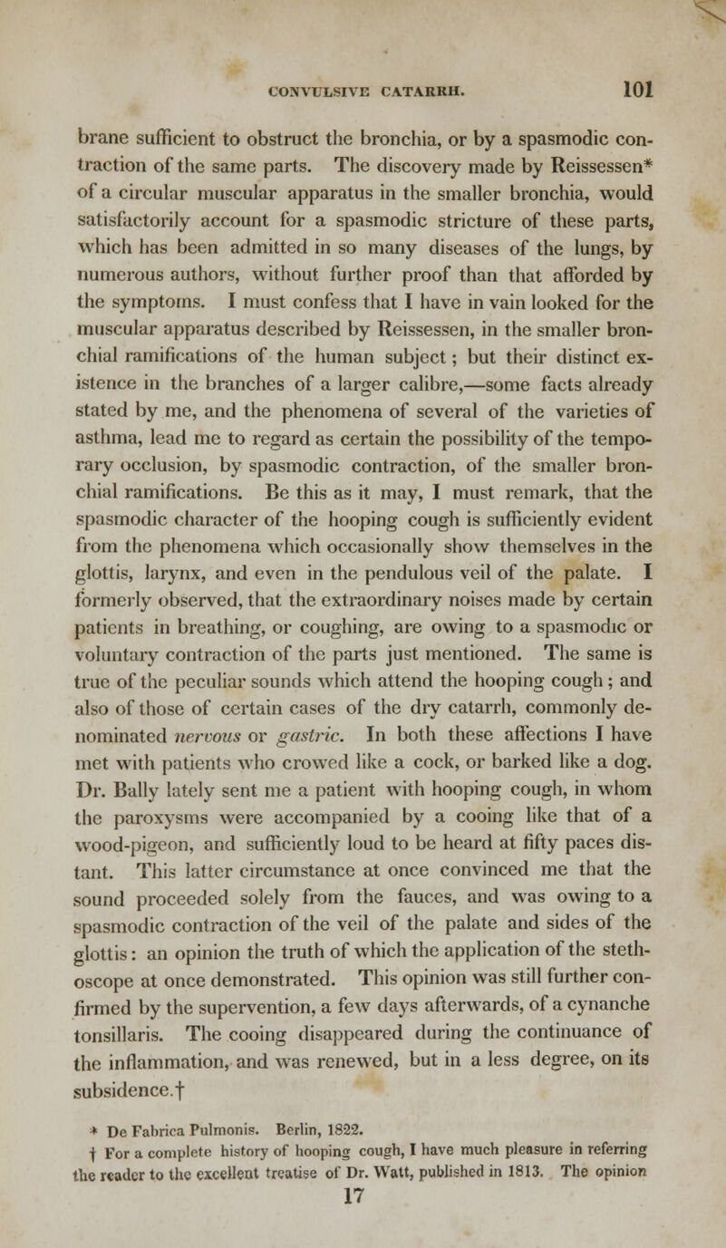 brane sufficient to obstruct the bronchia, or by a spasmodic con- traction of the same parts. The discovery made by Reissessen* of a circular muscular apparatus in the smaller bronchia, would satisfactorily account for a spasmodic stricture of these parts, which has been admitted in so many diseases of the lungs, by numerous authors, without further proof than that afforded by the symptoms. I must confess that I have in vain looked for the muscular apparatus described by Reissessen, in the smaller bron- chial ramifications of the human subject; but their distinct ex- istence in the branches of a larger calibre,—some facts already stated by me, and the phenomena of several of the varieties of asthma, lead me to regard as certain the possibility of the tempo- rary occlusion, by spasmodic contraction, of the smaller bron- chial ramifications. Be this as it may, I must remark, that the spasmodic character of the hooping cough is sufficiently evident from the phenomena which occasionally show themselves in the glottis, larynx, and even in the pendulous veil of the palate. I formerly observed, that the extraordinary noises made by certain patients in breathing, or coughing, are owing to a spasmodic or voluntary contraction of the parts just mentioned. The same is true of the peculiar sounds which attend the hooping cough ; and also of those of certain cases of the dry catarrh, commonly de- nominated nervous or gastric. In both these affections I have met with patients who crowed like a cock, or barked like a dog. Dr. Bally lately sent me a patient with hooping cough, in whom the paroxysms were accompanied by a cooing like that of a wood-pigeon, and sufficiently loud to be heard at fifty paces dis- tant. This latter circumstance at once convinced me that the sound proceeded solely from the fauces, and was owing to a spasmodic contraction of the veil of the palate and sides of the glottis: an opinion the truth of which the application of the steth- oscope at once demonstrated. This opinion was still further con- firmed by the supervention, a few days afterwards, of a cynanche tonsillaris. The cooing disappeared during the continuance of the inflammation, and was renewed, but in a less degree, on its subsidence.f * Dc Fabrica Pulmonis. Berlin, 1822. | For a complete history of hooping cough, I have much pleasure in referring the reader to the excellent treatise of Dr. Watt, published in 1813. The opinion 17