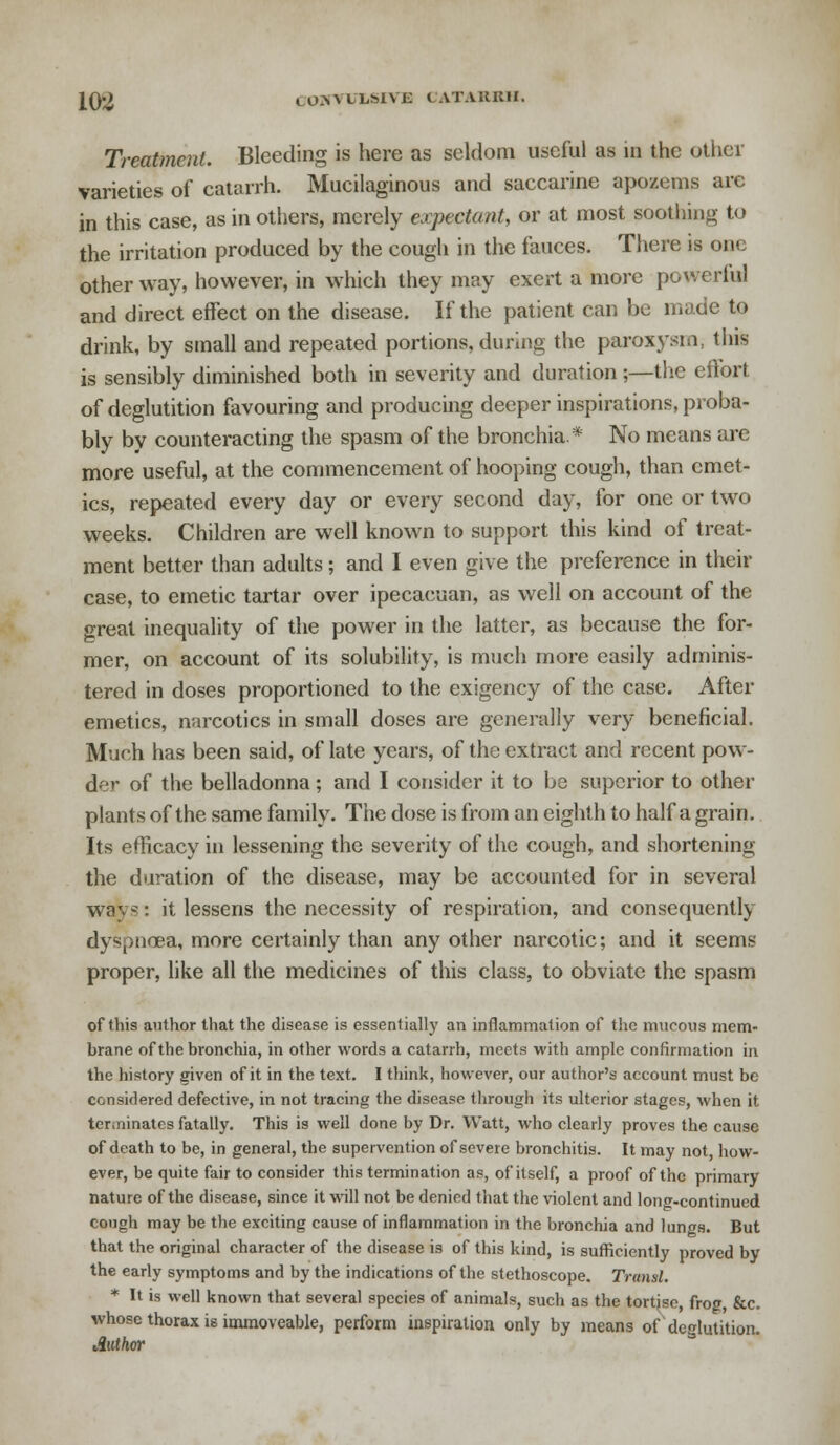 Treatment. Bleeding is here as seldom useful as in the other varieties of catarrh. Mucilaginous and saccarine apozems arc in this case, as in others, merely expectant, or at most soothing to the irritation produced by the cough in the fauces. There is one other way, however, in which they may exert a more powerful and direct effect on the disease. If the patient can be made to drink, by small and repeated portions, during the paroxysm, this is sensibly diminished both in severity and duration;—the effort of deglutition favouring and producing deeper inspirations, proba- bly by counteracting the spasm of the bronchia* No means are more useful, at the commencement of hooping cough, than emet- ics, repeated every day or every second day, for one or two weeks. Children are well known to support this kind of treat- ment better than adults; and I even give the preference in their case, to emetic tartar over ipecacuan, as well on account of the great inequality of the power in the latter, as because the for- mer, on account of its solubility, is much more easily adminis- tered in doses proportioned to the exigency of the case. After emetics, narcotics in small doses are generally very beneficial. Much has been said, of late years, of the extract and recent pow- der of the belladonna; and I consider it to be superior to other plants of the same family. The dose is from an eighth to half a grain. Its efficacy in lessening the severity of the cough, and shortening the duration of the disease, may be accounted for in several ways: it lessens the necessity of respiration, and consequently dyspnoea, more certainly than any other narcotic; and it seems proper, like all the medicines of this class, to obviate the spasm of this author that the disease is essentially an inflammation of the mucous mem- brane of the bronchia, in other words a catarrh, meets with ample confirmation in the history given of it in the text. I think, however, our author's account must be considered defective, in not tracing the disease through its ulterior stages, when it terminates fatally. This is well done by Dr. Watt, who clearly proves the cause of death to be, in general, the supervention of severe bronchitis. It may not, how- ever, be quite fair to consider this termination as, of itself, a proof of the primary nature of the disease, since it will not be denied that the violent and long-continued cough may be the exciting cause of inflammation in the bronchia and lungs. But that the original character of the disease is of this kind, is sufficiently proved by the early symptoms and by the indications of the stethoscope. Transl. * It is well known that several species of animals, such as the tortjse, frog, &c. whose thorax is immoveable, perform inspiration only by means of deglutition. Author