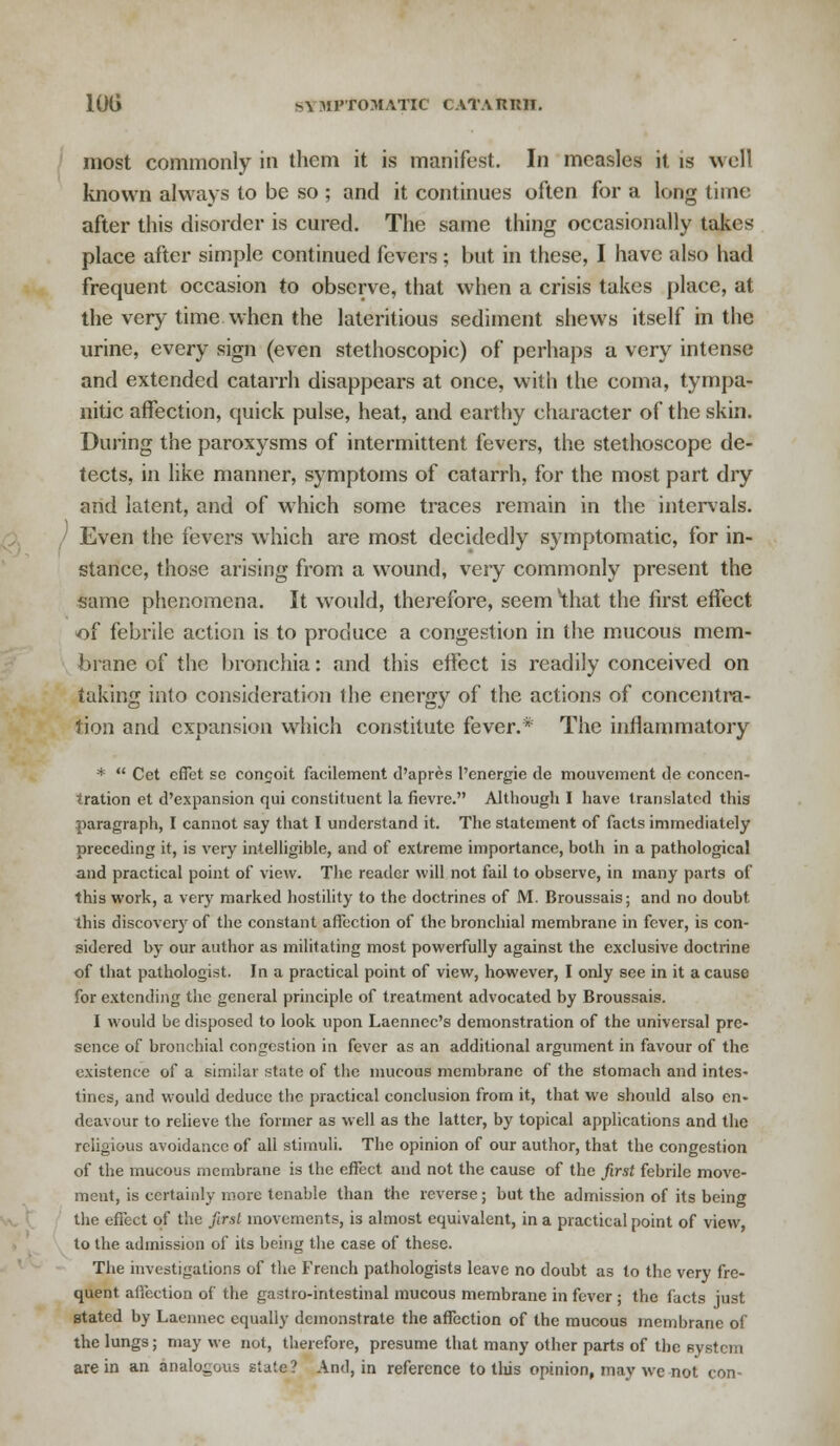 10G ^\ KPtOMATIC CATATUUI. most commonly in them it is manifest. In measles it is well known always to be so ; and it continues often for a long time after this disorder is cured. The same thing occasionally takes place after simple continued fevers; but in these, I have also had frequent occasion to observe, that when a crisis takes place, at the very time when the lateritious sediment shews itself in the urine, every sign (even stethoscopic) of perhaps a very intense and extended catarrh disappears at once, with the coma, tympa- nitic affection, quick pulse, heat, and earthy character of the skin. During the paroxysms of intermittent fevers, the stethoscope de- tects, in like manner, symptoms of catarrh, for the most part dry and latent, and of which some traces remain in the intervals. Even the fevers which are most decidedly symptomatic, for in- stance, those arising from a wound, very commonly present the same phenomena. It would, therefore, seem 'that the first effect of febrile action is to produce a congestion in the mucous mem- brane of the bronchia: and this effect is readily conceived on taking into consideration the energy of the actions of concentra- tion and expansion which constitute fever.* The inflammatory *  Cet effet se congoit facilement d'apres l'energie de mouvement de concen- tration et d'expansion qui constituent la fievre. Although I have translated this paragraph, I cannot say that I understand it. The statement of facts immediately preceding it, is very intelligible, and of extreme importance, both in a pathological and practical point of view. The reader will not fail to observe, in many parts of this work, a very marked hostility to the doctrines of M. Broussais; and no doubt, this discovery of the constant affection of the bronchial membrane in fever, is con- sidered by our author as militating most powerfully against the exclusive doctrine of that pathologist. In a practical point of view, however, I only see in it a cause for extending the general principle of treatment advocated by Broussais. I would be disposed to look upon Laennec's demonstration of the universal pre- sence of bronchial congestion in fever as an additional argument in favour of the existence of a similar state of the mucous membrane of the stomach and intes- tines, and would deduce the practical conclusion from it, that wc should also en- deavour to relieve the former as well as the latter, by topical applications and the religious avoidance of all stimuli. The opinion of our author, that the congestion of the mucous membrane is the effect and not the cause of the first febrile move- ment, is certainly more tenable than the reverse; but the admission of its being the effect of the first movements, is almost equivalent, in a practical point of view, to the admission of its being the case of these. The investigations of the French pathologists leave no doubt as to the very fre- quent afiection of the gastro-intestinal mucous membrane in fever; the facts just stated by Laennec equally demonstrate the affection of the mucous membrane of the lungs; may we not, therefore, presume that many other parts of the system are in an analogous state? And, in reference to this opinion, may wc not con-