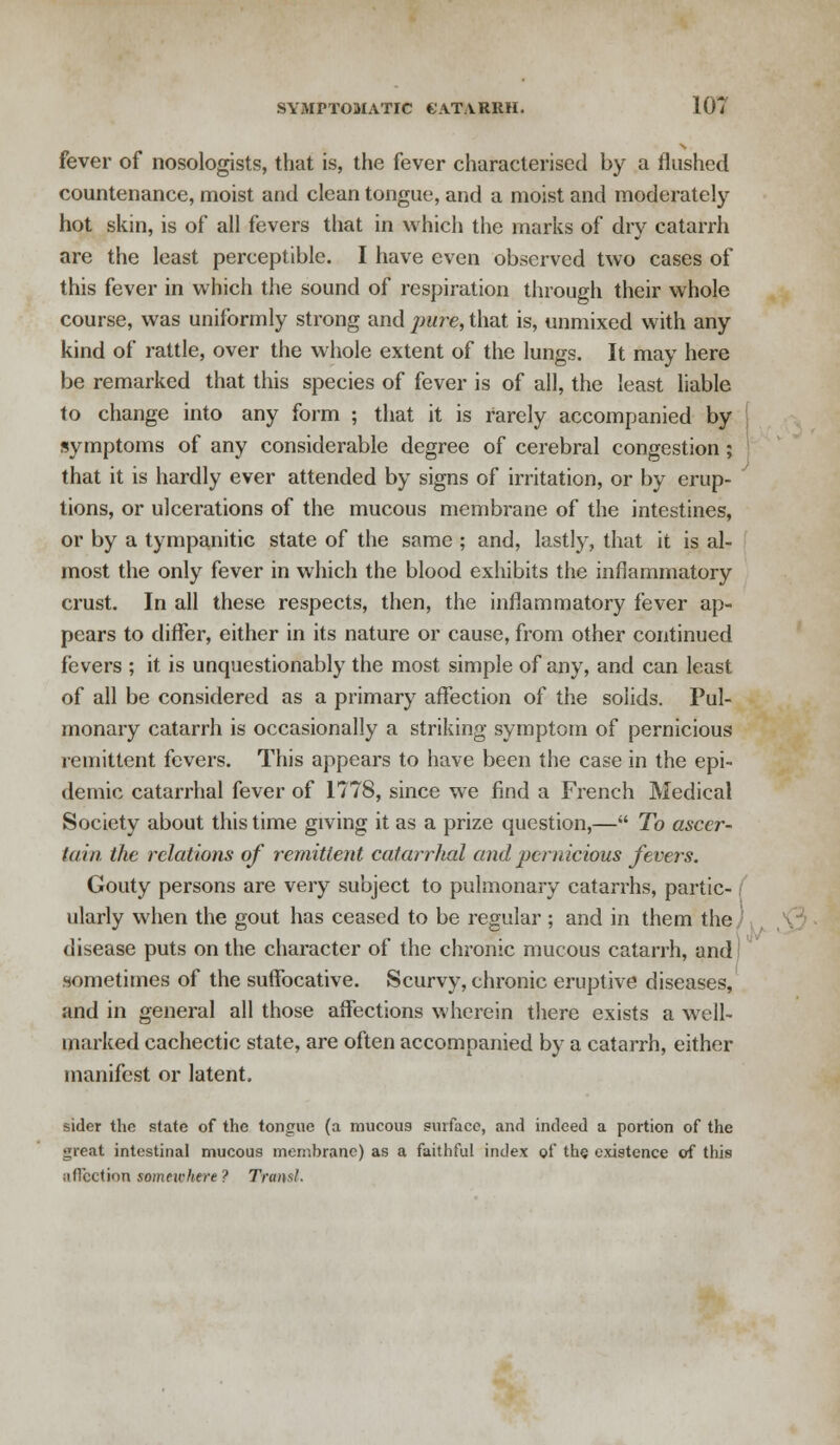 fever of nosologists, that is, the fever characterised by a flushed countenance, moist and clean tongue, and a moist and moderately hot skin, is of all fevers that in which the marks of dry catarrh are the least perceptible. I have even observed two cases of this fever in which the sound of respiration through their whole course, was uniformly strong and pure, that is, unmixed with any kind of rattle, over the whole extent of the lungs. It may here be remarked that this species of fever is of all, the least liable to change into any form ; that it is rarely accompanied by symptoms of any considerable degree of cerebral congestion; that it is hardly ever attended by signs of irritation, or by erup- tions, or ulcerations of the mucous membrane of the intestines, or by a tympanitic state of the same ; and, lastly, that it is al- most the only fever in which the blood exhibits the inflammatory crust. In all these respects, then, the inflammatory fever ap- pears to differ, either in its nature or cause, from other continued fevers ; it is unquestionably the most simple of any, and can least of all be considered as a primary affection of the solids. Pul- monary catarrh is occasionally a striking symptom of pernicious remittent fevers. This appears to have been the case in the epi- demic catarrhal fever of 1778, since we find a French Medical Society about this time giving it as a prize question,— To ascer- tain, the relations of remittent catarrhal and pernicious fevers. Gouty persons are very subject to pulmonary catarrhs, partic- ularly when the gout has ceased to be regular ; and in them the disease puts on the character of the chronic mucous catarrh, and' sometimes of the suffocative. Scurvy, chronic eruptive diseases, and in general all those affections wherein there exists a well- marked cachectic state, are often accompanied by a catarrh, either manifest or latent. sider the state of the tongue (a mucous surface, and indeed a portion of the great intestinal mucous membrane) as a faithful index of the existence of this affection somewhere ? Transl.