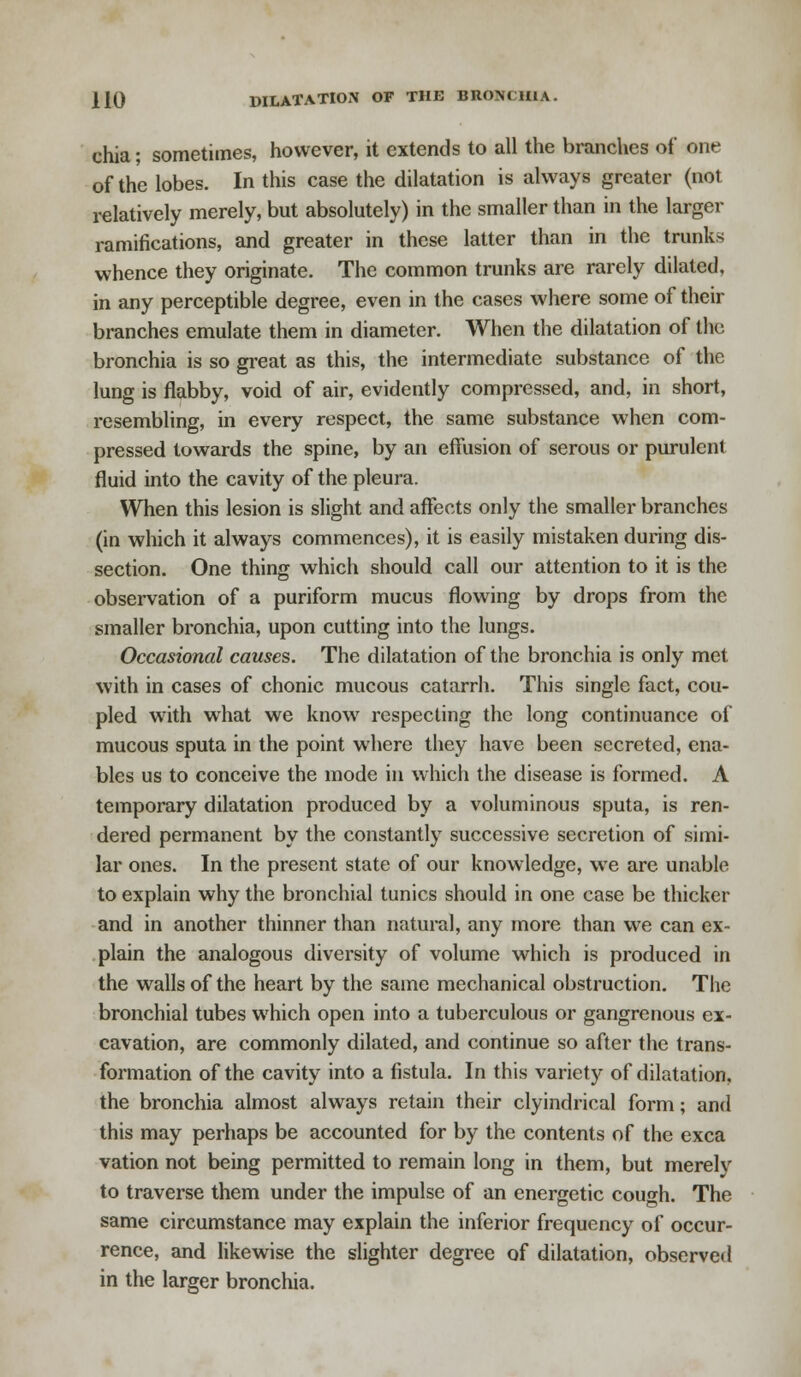 chia; sometimes, however, it extends to all the branches of one of the lobes. In this case the dilatation is always greater (not relatively merely, but absolutely) in the smaller than in the larger ramifications, and greater in these latter than in the trunks whence they originate. The common trunks are rarely dilated, in any perceptible degree, even in the cases where some of their branches emulate them in diameter. When the dilatation of the bronchia is so great as this, the intermediate substance of the lung is flabby, void of air, evidently compressed, and, in short, resembling, in every respect, the same substance when com- pressed towards the spine, by an effusion of serous or purulent fluid into the cavity of the pleura. When this lesion is slight and affects only the smaller branches (in which it always commences), it is easily mistaken during dis- section. One thing which should call our attention to it is the observation of a puriform mucus flowing by drops from the smaller bronchia, upon cutting into the lungs. Occasional causes. The dilatation of the bronchia is only met with in cases of chonic mucous catarrh. This single fact, cou- pled with what we know respecting the long continuance of mucous sputa in the point where they have been secreted, ena- bles us to conceive the mode in which the disease is formed. A temporary dilatation produced by a voluminous sputa, is ren- dered permanent by the constantly successive secretion of simi- lar ones. In the present state of our knowledge, we are unable to explain why the bronchial tunics should in one case be thicker and in another thinner than natural, any more than we can ex- plain the analogous diversity of volume which is produced in the walls of the heart by the same mechanical obstruction. The bronchial tubes which open into a tuberculous or gangrenous ex- cavation, are commonly dilated, and continue so after the trans- formation of the cavity into a fistula. In this variety of dilatation, the bronchia almost always retain their clyindrical form; and this may perhaps be accounted for by the contents of the exca vation not being permitted to remain long in them, but merely to traverse them under the impulse of an energetic cough. The same circumstance may explain the inferior frequency of occur- rence, and likewise the slighter degree of dilatation, observed in the larger bronchia.