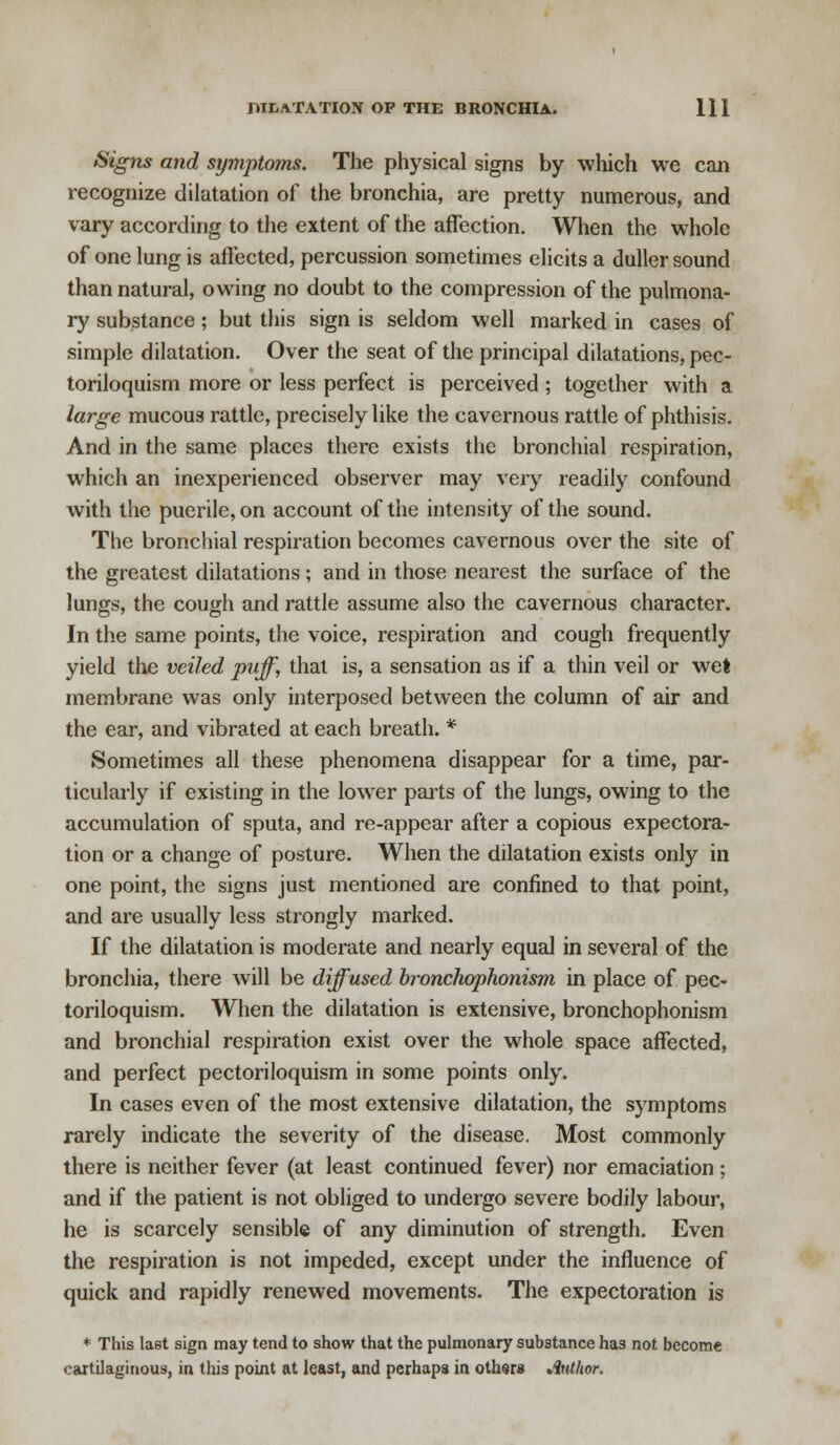 Signs and symptoms. The physical signs by which we can recognize dilatation of the bronchia, are pretty numerous, and vary according to the extent of the affection. When the whole of one lung is affected, percussion sometimes elicits a duller sound than natural, owing no doubt to the compression of the pulmona- ry substance; but this sign is seldom well marked in cases of simple dilatation. Over the seat of the principal dilatations, pec- toriloquism more or less perfect is perceived ; together with a large mucous rattle, precisely like the cavernous rattle of phthisis. And in the same places there exists the bronchial respiration, which an inexperienced observer may very readily confound with the puerile, on account of the intensity of the sound. The bronchial respiration becomes cavernous over the site of the greatest dilatations; and in those nearest the surface of the lungs, the cough and rattle assume also the cavernous character. In the same points, the voice, respiration and cough frequently yield the veiled puff, that is, a sensation as if a thin veil or wet membrane was only interposed between the column of air and the ear, and vibrated at each breath. * Sometimes all these phenomena disappear for a time, par- ticularly if existing in the lower parts of the lungs, owing to the accumulation of sputa, and re-appear after a copious expectora- tion or a change of posture. When the dilatation exists only in one point, the signs just mentioned are confined to that point, and are usually less strongly marked. If the dilatation is moderate and nearly equal in several of the bronchia, there will be diffused bronchophonism in place of pec- toriloquism. When the dilatation is extensive, bronchophonism and bronchial respiration exist over the whole space affected, and perfect pectoriloquism in some points only. In cases even of the most extensive dilatation, the symptoms rarely indicate the severity of the disease. Most commonly there is neither fever (at least continued fever) nor emaciation; and if the patient is not obliged to undergo severe bodily labour, he is scarcely sensible of any diminution of strength. Even the respiration is not impeded, except under the influence of quick and rapidly renewed movements. The expectoration is * This last sign may tend to show that the pulmonary substance has not become cartilaginous, in this point at least, and perhaps in others Author.