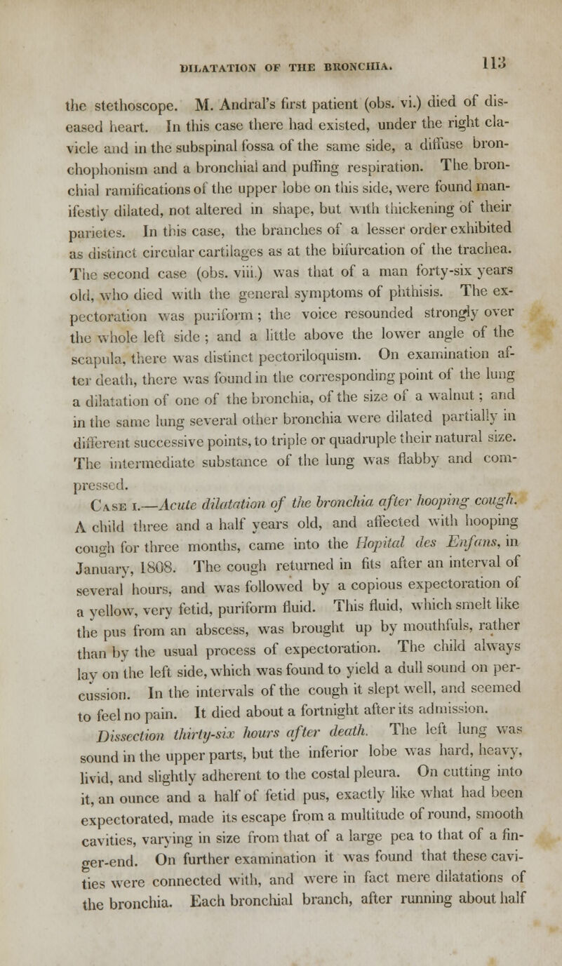 the stethoscope. M. Andral's first patient (obs. vi.) died of dis- eased heart. In this case there had existed, under the right cla- vicle and in the subspinal fossa of the same side, a diffuse bron- chophonism and a bronchial and puffing respiration. The bron- chial ramifications of the upper lobe on this side, were found man- ifestly dilated, not altered in shape, but with thickening of their panetes. In this case, the branches of a lesser order exhibited as distinct circular cartilages as at the bifurcation of the trachea. The second case (obs. viii.) was that of a man forty-six years old, who died with the general symptoms of phthisis. The ex- pectoration was puiiform; the voice resounded strongly over the whole left side ; and a little above the lower angle of the scapula, there was distinct pectoriloquism. On examination af- ter death, there was found in the corresponding point of the lung a dilatation of one of the bronchia, of the size of a walnut; and in the same lung several other bronchia were dilated partially in different successive points, to triple or quadruple their natural size. The intermediate substance of the lung was flabby and com- pressed. CASe i.—Acute dilatation of the bronchia after hooping cough. A child three and a half years old, and affected with hooping cough for three months, came into the Hopital des Enfans, in January, 1808. The cough returned in fits after an interval of several hours, and was followed by a copious expectoration of a yellow, very fetid, puriform fluid. This fluid, which smelt like the pus from an abscess, was brought up by mouthfuls, rather than by the usual process of expectoration. The child always lav on the left side, which was found to yield a dull sound on per- cussion. In the intervals of the cough it slept well, and seemed to feel no pain. It died about a fortnight after its admission. Dissection thirty-six hours after death. The left lung was sound in the upper parts, but the inferior lobe was hard, heavy, livid, and slightly adherent to the costal pleura. On cutting into it, an ounce and a half of fetid pus, exactly like what had been expectorated, made its escape from a multitude of round, smooth cavities, varying in size from that of a large pea to that of a fin- ger-end. On further examination it was found that these cavi- ties were connected with, and were in fact mere dilatations of the bronchia. Each bronchial branch, after running about half