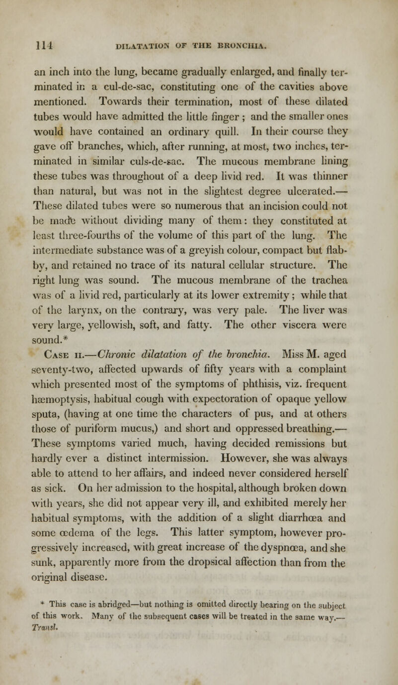 an inch into the lung, became gradually enlarged, and finally ter- minated in a cul-de-sac, constituting one of the cavities above mentioned. Towards their termination, most of these dilated tubes would have admitted the little finger ; and the smaller ones would have contained an ordinary quill. In their course they gave off branches, which, after running, at most, two inches, ter- minated in similar culs-de-sac. The mucous membrane lining these tubes was throughout of a deep livid red. It was thinner than natural, but was not in the slightest degree ulcerated.— These dilated tubes were so numerous that an incision could not be made without dividing many of them: they constituted at least three-fourths of the volume of this part of the lung. The intermediate substance was of a greyish colour, compact but flab- by, and retained no trace of its natural cellular structure. The right lung was sound. The mucous membrane of the trachea was of a livid red, particularly at its lower extremity; while that of the larynx, on the contrary, was very pale. The liver was very large, yellowish, soft, and fatty. The other viscera were sound.* Case ii.—Chronic dilatation of the bronchia. Miss M. aged seventy-two, affected upwards of fifty years with a complaint which presented most of the symptoms of phthisis, viz. frequent haemoptysis, habitual cough with expectoration of opaque yellow sputa, (having at one time the characters of pus, and at others those of puriform mucus,) and short and oppressed breathing.— These symptoms varied much, having decided remissions but hardly ever a distinct intermission. However, she was always able to attend to her affairs, and indeed never considered herself as sick. On her admission to the hospital, although broken down with years, she did not appear very ill, and exhibited merely her habitual symptoms, with the addition of a slight diarrhoea and some oedema of the legs. This latter symptom, however pro- gressively increased, with great increase of the dyspnoea, and she sunk, apparently more from the dropsical affection than from the original disease. * This case is abridged—but nothing is omitted directly bearing on the subject of this work. IVfany of the subsequent cases will be treated in the same way. TransJ.