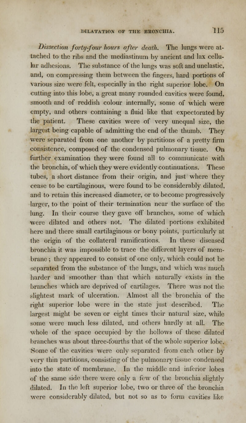 Dissection forty-four hours after death. The lungs were at- tached to the ribs and the mediastinum by ancient and lax cellu- lar adhesions. The substance of the lungs was soft and unelastic, and, on compressing them between the fingers, hard portions of various size were felt, especially in the right superior lobe. On cutting into this lobe, a great many rounded cavities were found, smooth and of reddish colour internally, some of which were empty, and others containing a fluid like that expectorated by the patient. These cavities were of very unequal size, the largest being capable of admitting the end of the thumb. They were separated from one another by partitions of a pretty firm consistence, composed of the condensed pulmonary tissue. On further examination they were found all to communicate with the bronchia, of which they were evidently continuations. These tubes, a short distance from their origin, and just where they cease to be cartilaginous, were found to be considerably dilated, and to retain this increased diameter, or to become progressively larger, to the point of their termination near the surface of the lung. In their course they gave off branches, some of which were dilated and others not. The dilated portions exhibited here and there small cartilaginous or bony points, particularly at the origin of the collateral ramifications. In these diseased bronchia it was impossible to trace the different layers of mem- brane ; they appeared to consist of one only, which could not be separated from the substance of the lungs, and which was much harder and smoother than that which naturally exists in the branches which are deprived of cartilages. There was not the slightest mark of ulceration. Almost all the bronchia of the right superior lobe were in the state just described. The largest might be seven or eight times their natural size, while some were much less dilated, and others hardly at all. The whole of the space occupied by the hollows of these dilated branches was about three-fourths that of the whole superior lobe. Some of the cavities were only separated from each other by very thin partitions, consisting of the pulmonary tissue condensed into the state of membrane. In the middle and inferior lobes of the same side there were only a few of the bronchia slightly dilated. In the left superior lobe, two or three of the bronchia were considerably dilated, but not so as to form cavities like