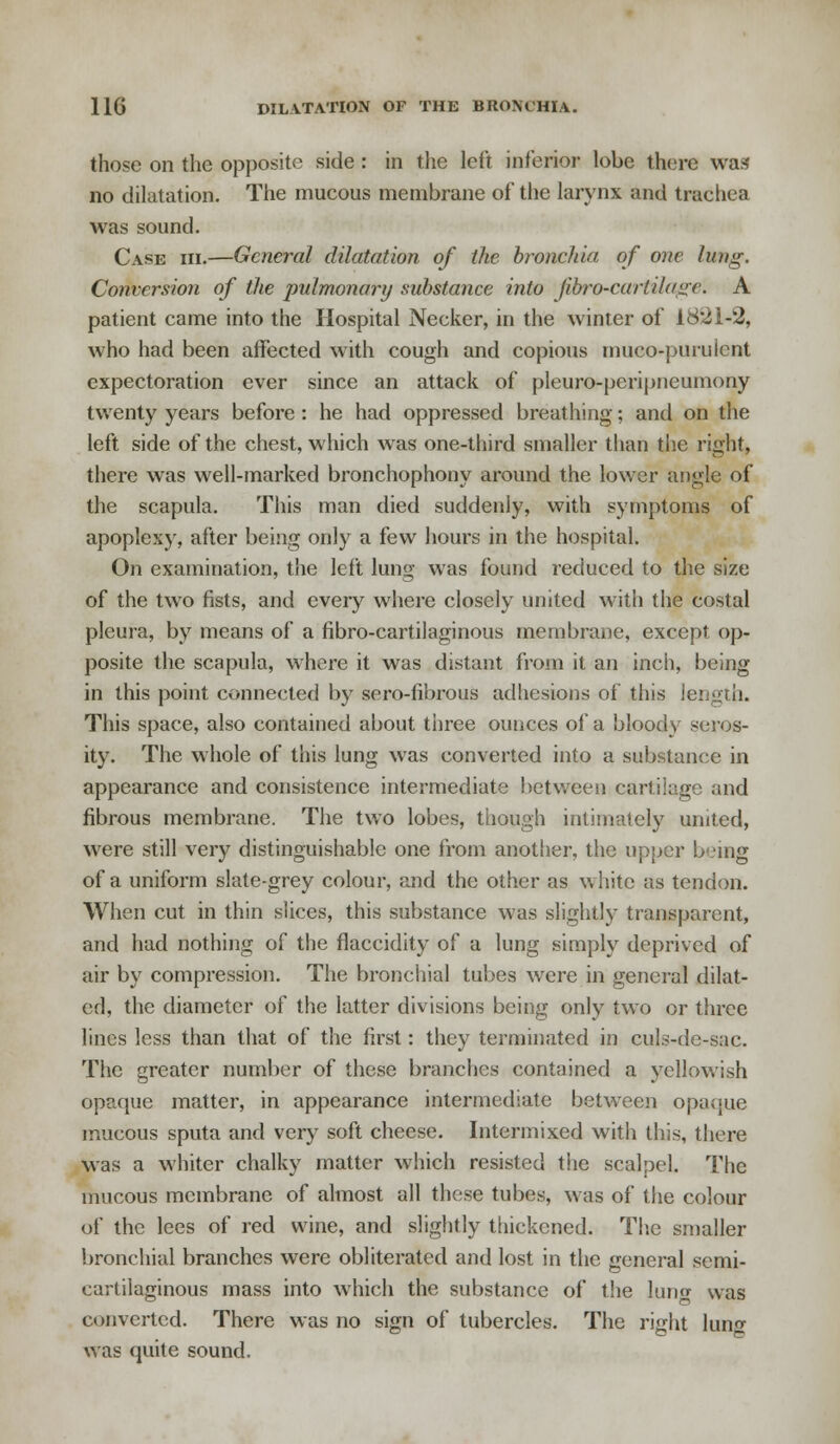 those on the opposite side : in the left inferior lobe there was no dilatation. The mucous membrane of the larynx and trachea was sound. Case hi.—General dilatation of the bronchia of one lung. Conversion of the 'pulmonary substance into Jibro-cartilagc. A patient came into the Hospital Necker, in the winter of 18*21-2, who had been affected with cough and copious mucopurulent expectoration ever since an attack of pleuro-peripneumony twenty years before : he had oppressed breathing; and on the left side of the chest, which was one-third smaller than the right, there was well-marked bronchophony around the lower angle of the scapula. This man died suddenly, with symptoms of apoplexy, after being only a few hours in the hospital. On examination, the left lung was found reduced to the size of the two fists, and every where closely united with the costal pleura, by means of a fibro-cartilaginous membrane, except op- posite the scapula, where it was distant from it an inch, being in this point connected by sero-fibrous adhesions of this length. This space, also contained about three ounces of a bloody seros- ity. The whole of this lung was converted into a substance in appearance and consistence intermediate between cartilage and fibrous membrane. The two lobes, though intimately united, were still very distinguishable one from another, the upper being of a uniform slate-grey colour, and the other as white as tendon. When cut in thin slices, this substance was slightly transparent, and had nothing of the flaccidity of a lung simply deprived of air by compression. The bronchial tubes were in general dilat- ed, the diameter of the latter divisions being only two or three lines less than that of the first: they terminated in culs-de-sac. The greater number of these branches contained a yellowish opaque matter, in appearance intermediate between opaque mucous sputa and very soft cheese. Intermixed with this, there was a whiter chalky matter which resisted the scalpel. The mucous membrane of almost all these tubes, was of the colour of the lees of red wine, and slightly thickened. The smaller bronchial branches were obliterated and lost in the general semi- cartilaginous mass into which the substance of the lung was converted. There was no sign of tubercles. The right luno- was quite sound.