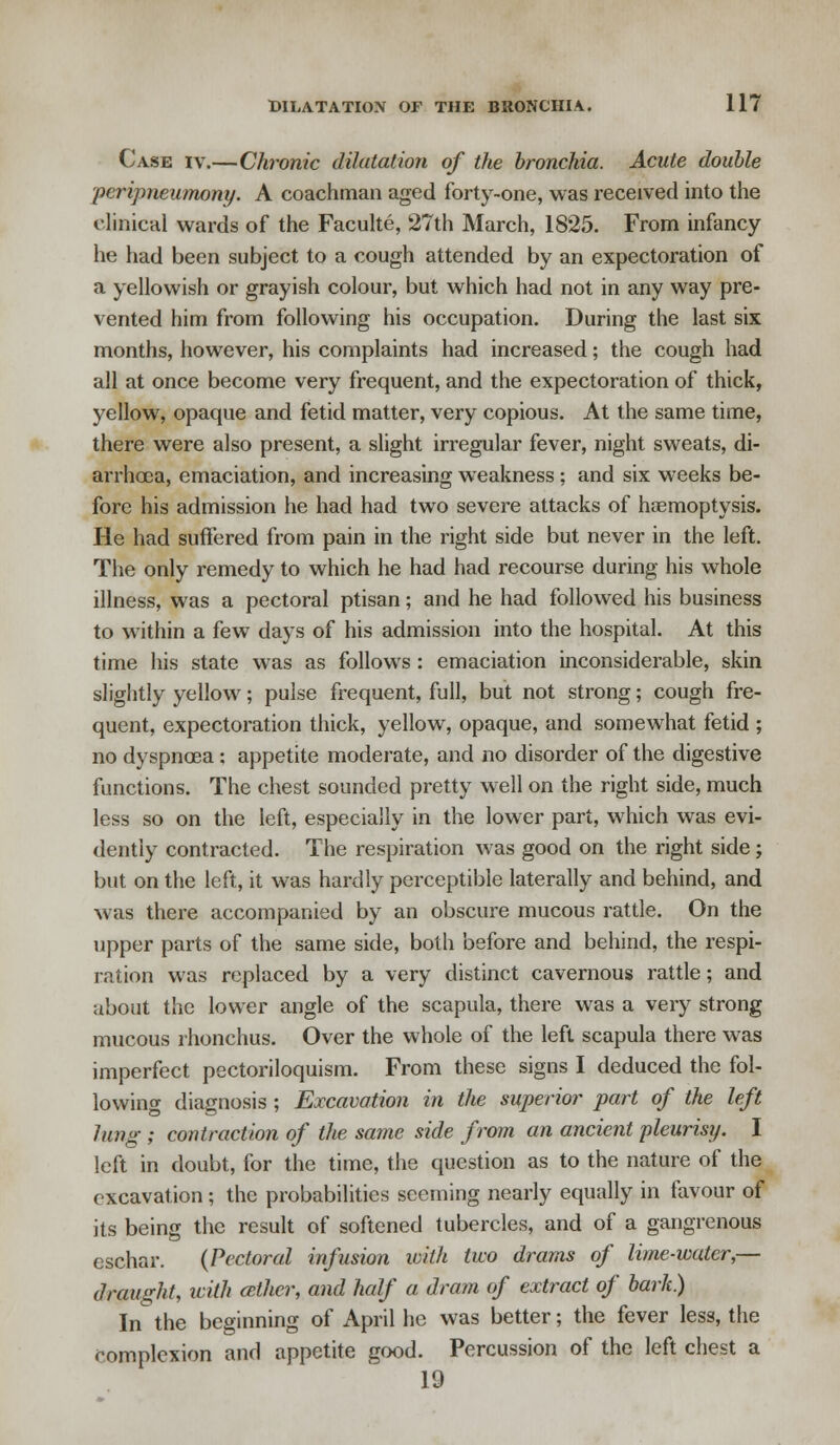 Case iv.—Chronic dilatation of the bronchia. Acute double peripneumony. A coachman aged forty-one, was received into the clinical wards of the Faculte, 27th March, 1825. From infancy he had been subject to a cough attended by an expectoration of a yellowish or grayish colour, but which had not in any way pre- vented him from following his occupation. During the last six months, however, his complaints had increased; the cough had all at once become very frequent, and the expectoration of thick, yellow, opaque and fetid matter, very copious. At the same time, there were also present, a slight irregular fever, night sweats, di- arrhoea, emaciation, and increasing weakness; and six weeks be- fore his admission he had had two severe attacks of haemoptysis. He had suffered from pain in the right side but never in the left. The only remedy to which he had had recourse during his whole illness, was a pectoral ptisan; and he had followed his business to within a few days of his admission into the hospital. At this time his state was as follows : emaciation inconsiderable, skin slightly yellow; pulse frequent, full, but not strong; cough fre- quent, expectoration thick, yellow, opaque, and somewhat fetid ; no dyspnoea; appetite moderate, and no disorder of the digestive functions. The chest sounded pretty well on the right side, much less so on the left, especially in the lower part, which was evi- dently contracted. The respiration was good on the right side; but on the left, it was hardly perceptible laterally and behind, and was there accompanied by an obscure mucous rattle. On the upper parts of the same side, both before and behind, the respi- ration was replaced by a very distinct cavernous rattle; and about the lower angle of the scapula, there was a very strong mucous rhonchus. Over the whole of the left scapula there was imperfect pectoriloquism. From these signs I deduced the fol- lowing diagnosis ; Excavation in the superior part of the left lung ; contraction of the same side from an ancient pleurisy. I left in doubt, for the time, the question as to the nature of the excavation; the probabilities seeming nearly equally in favour of its being the result of softened tubercles, and of a gangrenous eschar. {Pectoral infusion with two drams of lime-water,— draught, with other, and half a dram of extract of bark.) In the beginning of April he was better; the fever less, the complexion and appetite good. Percussion of the left chest a 19