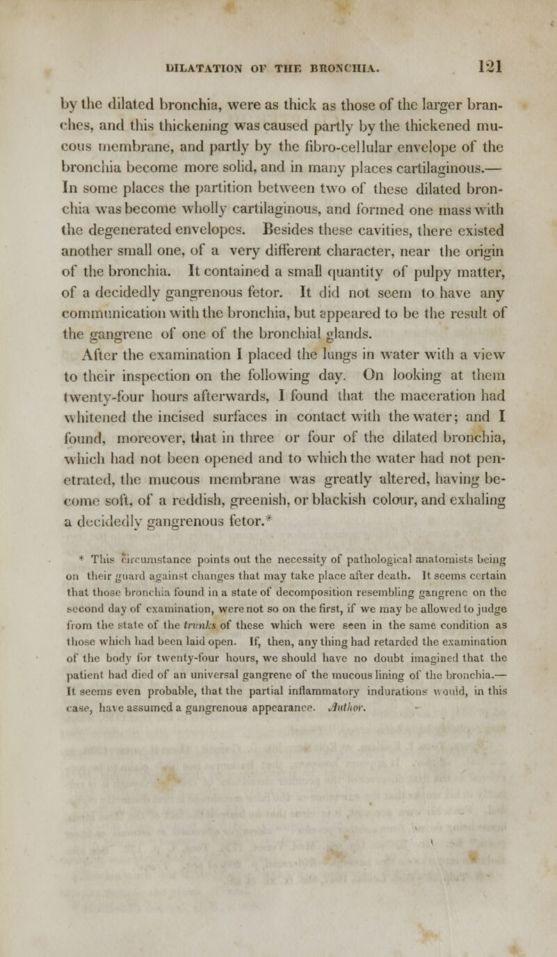 by the dilated bronchia, were as thick as those of the larger bran- ches, and this thickening was caused partly by the thickened mu- cous membrane, and partly by the fibro-cellular envelope of the bronchia become more solid, and in many places cartilaginous.— In some places the partition between two of these dilated bron- chia was become wholly cartilaginous, and formed one mass with the degenerated envelopes. Besides these cavities, there existed another small one, of a very different character, near the origin of the bronchia. It contained a small quantity of pulpy matter, of a decidedly gangrenous fetor. It did not seem to have any communication with the bronchia, but appeared to be the result of the gangrene of one of the bronchial glands. After the examination I placed the lungs in water with a view to their inspection on the following day. On looking at them twenty-four hours afterwards, I found that the maceration had whitened the incised surfaces in contact with the water; and I found, moreover, that in three or four of the dilated bronchia, which had not been opened and to which the water had not pen- etrated, the mucous membrane was greatly altered, having be- come soft, of a reddish, greenish, or blackish colour, and exhaling a decidedly gangrenous fetor.* * This circumstance points out the necessity of pathological anatomists being on their guard against changes that may take place after death. It seems certain that those bronchia found in a state of decomposition resembling gangrene on the second day of examination, were not so on the first, if we may be allowed to judge from the state of the trunks of these which were seen in the same condition as those which had been laid open. If, then, anything had retarded the examination of the body for twenty-four hours, we should have no doubt imagined that the patient had died of an universal gangrene of the mucous lining of the bronchia.— It seems even probable, that the partial inflammatory indurations would, in this case, have assumed a gangrenous appearance. Jluthor.