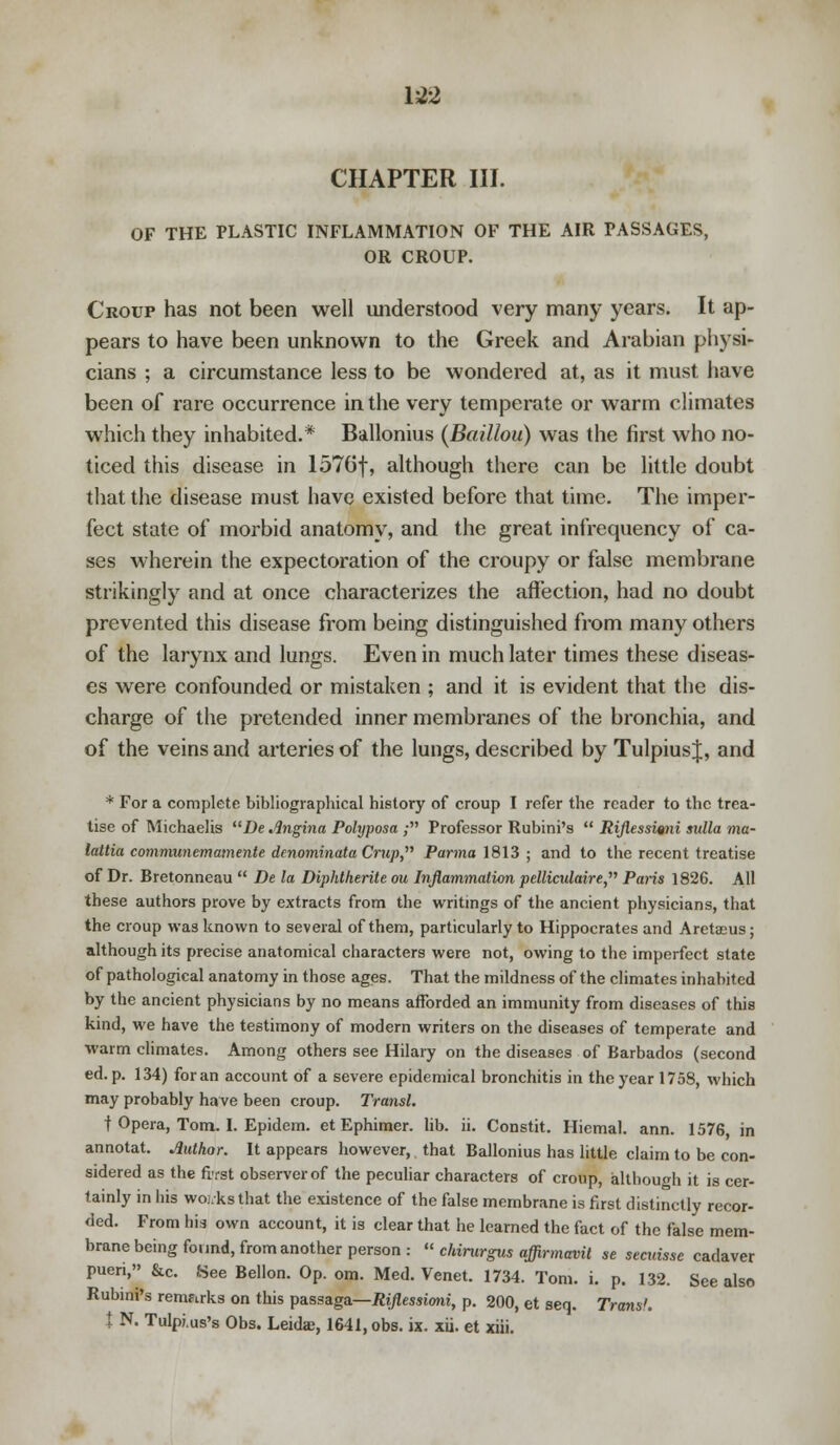 1*2 CHAPTER III. OF THE PLASTIC INFLAMMATION OF THE AIR PASSAGES, OR CROUP. Croup has not been well understood very many years. It ap- pears to have been unknown to the Greek and Arabian physi- cians ; a circumstance less to be wondered at, as it must have been of rare occurrence in the very temperate or warm climates which they inhabited.* Ballonius (Baillou) was the first who no- ticed this disease in 1576f, although there can be little doubt that the disease must have existed before that time. The imper- fect state of morbid anatomy, and the great infrequency of ca- ses wherein the expectoration of the croupy or false membrane strikingly and at once characterizes the affection, had no doubt prevented this disease from being distinguished from many others of the larynx and lungs. Even in much later times these diseas- es were confounded or mistaken ; and it is evident that the dis- charge of the pretended inner membranes of the bronchia, and of the veins and arteries of the lungs, described by TulpiusJ, and * For a complete bibliographical history of croup I refer the reader to the trea- tise of Michaelis De Angina Polyposa ; Professor Rubini's  Riflessisni nulla ma- lattia communemamente denominata Crup, Parma 1813 ; and to the recent treatise of Dr. Bretonneau  De la Diphtherite ou Inflammation pelliculaire, Paris 1826. AH these authors prove by extracts from the writings of the ancient physicians, that the croup was known to several of them, particularly to Hippocrates and Areta;us; although its precise anatomical characters were not, owing to the imperfect state of pathological anatomy in those ages. That the mildness of the climates inhabited by the ancient physicians by no means afforded an immunity from diseases of this kind, we have the testimony of modern writers on the diseases of temperate and warm climates. Among others see Hilary on the diseases of Barbados (second ed. p. 134) for an account of a severe epidemical bronchitis in the year 1758, which may probably have been croup. Transl. t Opera, Tom. 1. Epidem. et Ephimer. lib. ii. Constit. Hiemal. ann. 1576, in annotat. Author. It appears however, that Ballonius has little claim to be con- sidered as the first observer of the peculiar characters of croup, although it is cer- tainly in his woi.ks that the existence of the false membrane is first distinctly recor- ded. From his own account, it is clear that he learned the fact of the false mem- brane being found, from another person :  chirurgus affirmavit se secuisse cadaver puen, &c. See Bellon. Op. om. Med. Venet. 1734. Tom. i. p. 132. See also Rubini's remarks on this passaga—Riflessioni, p. 200, et seq. Trans'. t N. Tulpi.us's Obs. Leidas, 1641, obs. ix. xii. et xiii.