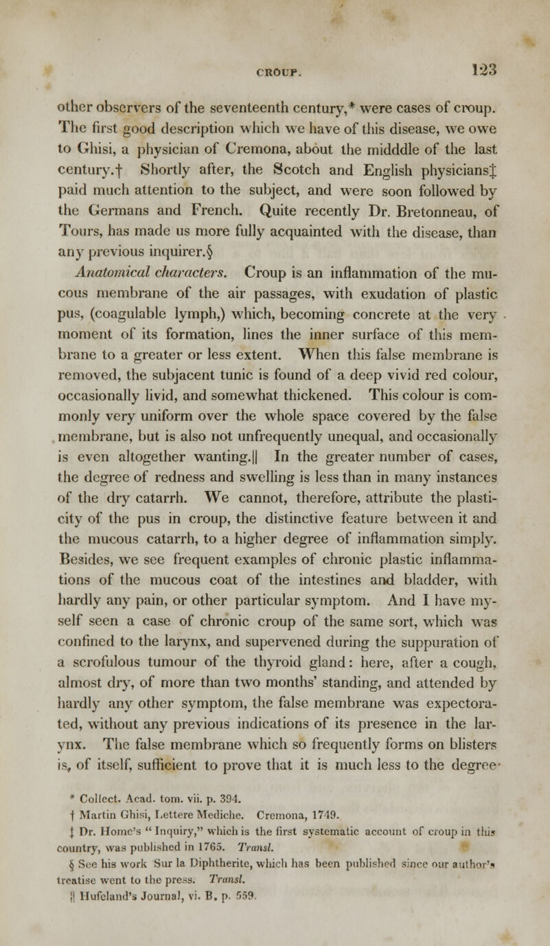 croup. 1*23 other observers of the seventeenth century,* were cases of croup. The first good description which we have of this disease, we owe to Ghisi, a physician of Cremona, about the midddle of the last century.f Shortly after, the Scotch and English physicians^ paid much attention to the subject, and were soon followed by the Germans and French. Quite recently Dr. Bretonneau, of Tours, has made us more fully acquainted with the disease, than any previous inquirer. § Anatomical characters. Croup is an inflammation of the mu- cous membrane of the air passages, with exudation of plastic pus, (coagulable lymph,) which, becoming concrete at the very moment of its formation, lines the inner surface of this mem- brane to a greater or less extent. When this false membrane is removed, the subjacent tunic is found of a deep vivid red colour, occasionally livid, and somewhat thickened. This colour is com- monly very uniform over the whole space covered by the false membrane, but is also not unfrequently unequal, and occasionally is even altogether wanting.|| In the greater number of cases, the degree of redness and swelling is less than in many instances of the dry catarrh. We cannot, therefore, attribute the plasti- city of the pus in croup, the distinctive feature between it and the mucous catarrh, to a higher degree of inflammation simply. Besides, we see frequent examples of chronic plastic inflamma- tions of the mucous coat of the intestines and bladder, with hardly any pain, or other particular symptom. And I have my- self seen a case of chronic croup of the same sort, which was confined to the larynx, and supervened during the suppuration of a scrofulous tumour of the thyroid gland: here, after a cough, almost dry, of more than two months' standing, and attended by hardly any other symptom, the false membrane was expectora- ted, without any previous indications of its presence in the lar- ynx. The false membrane which so frequently forms on blisters is, of itself, sufficient to prove that it is much less to the degree- * Collect. Acad. torn. vii. p. 394. f Martin Ghisi, I.ettere Mediche. Cremona, 1749. I Dr. Home's  Inquiry, which is the first systematic account of croup in thi? country, was published in 1765. Transl. § See his work Sur la Diphtherite, which has been published since our author's treatise went to the press. Transl.