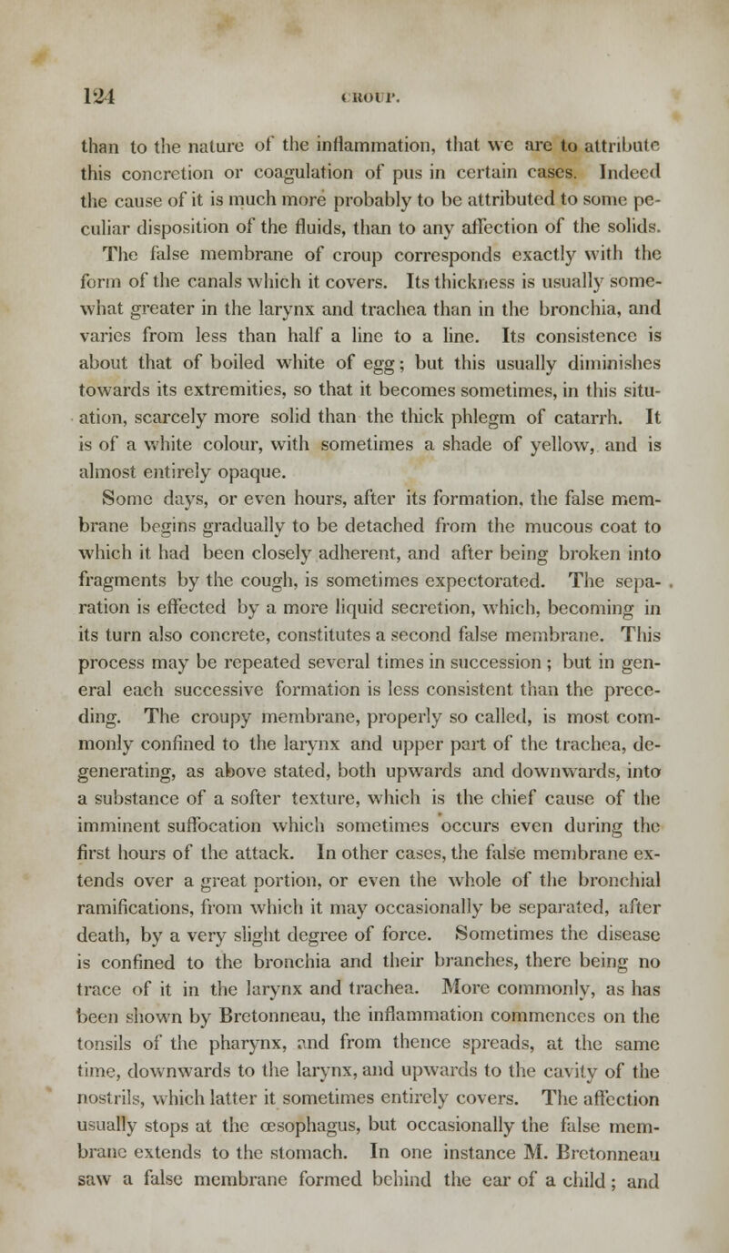 than to the nature of the inflammation, that we are to attribute this concretion or coagulation of pus in certain cases. Indeed the cause of it is much more probably to be attributed to sonic pe- culiar disposition of the fluids, than to any affection of the solids. The false membrane of croup corresponds exactly with the form of the canals which it covers. Its thickness is usually some- what greater in the larynx and trachea than in the bronchia, and varies from less than half a line to a line. Its consistence is about that of boiled white of egg; but this usually diminishes towards its extremities, so that it becomes sometimes, in this situ- ation, scarcely more solid than the thick phlegm of catarrh. It is of a white colour, with sometimes a shade of yellow, and is almost entirely opaque. Some days, or even hours, after its formation, the false mem- brane begins gradually to be detached from the mucous coat to which it had been closely adherent, and after being broken into fragments by the cough, is sometimes expectorated. The sepa- ration is effected by a more liquid secretion, which, becoming in its turn also concrete, constitutes a second false membrane. This process may be repeated several times in succession ; but in gen- eral each successive formation is less consistent than the prece- ding. The croupy membrane, properly so called, is most com- monly confined to the larynx and upper part of the trachea, de- generating, as above stated, both upwards and downwards, into a substance of a softer texture, which is the chief cause of the imminent suffocation which sometimes occurs even during the first hours of the attack. In other cases, the false membrane ex- tends over a great portion, or even the whole of the bronchial ramifications, from which it may occasionally be separated, after death, by a very slight degree of force. Sometimes the disease is confined to the bronchia and their branches, there being no trace of it in the larynx and trachea. More commonly, as has been shown by Brctonneau, the inflammation commences on the tonsils of the pharynx, and from thence spreads, at the same time, downwards to the larynx, and upwards to the cavity of the nostrils, which latter it sometimes entirely covers. The affection usually stops at the oesophagus, but occasionally the false mem- brane extends to the stomach. In one instance M. Brctonneau saw a false membrane formed behind the ear of a child; and