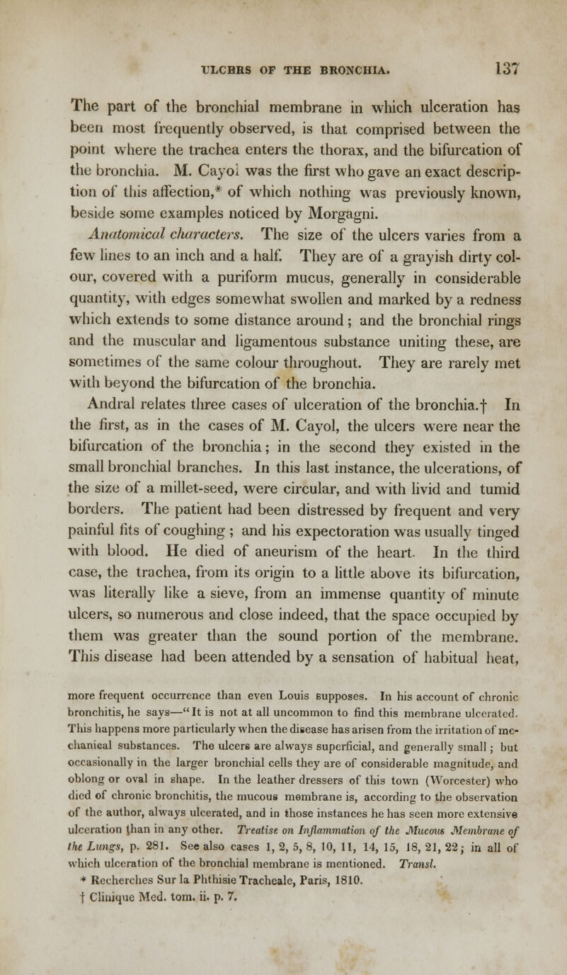 The part of the bronchial membrane in which ulceration has been most frequently observed, is that comprised between the point where the trachea enters the thorax, and the bifurcation of the bronchia. M. Cayoi was the first who gave an exact descrip- tion of this affection,* of which nothing was previously known, beside some examples noticed by Morgagni. Anatomical characters. The size of the ulcers varies from a few lines to an inch and a half. They are of a grayish dirty col- our, covered with a puriform mucus, generally in considerable quantity, with edges somewhat swollen and marked by a redness which extends to some distance around ; and the bronchial rings and the muscular and ligamentous substance uniting these, are sometimes of the same colour throughout. They are rarely met with beyond the bifurcation of the bronchia. Andral relates three cases of ulceration of the bronchia, f In the first, as in the cases of M. Cayol, the ulcers were near the bifurcation of the bronchia; in the second they existed in the small bronchial branches. In this last instance, the ulcerations, of the size of a millet-seed, were circular, and with livid and tumid borders. The patient had been distressed by frequent and very painful fits of coughing ; and his expectoration was usually tinged with blood. He died of aneurism of the heart. In the third case, the trachea, from its origin to a little above its bifurcation, was literally like a sieve, from an immense quantity of minute ulcers, so numerous and close indeed, that the space occupied by them was greater than the sound portion of the membrane. This disease had been attended by a sensation of habitual heat, more frequent occurrence than even Louis supposes. In his account of chronic bronchitis, he says—It is not at all uncommon to find this membrane ulcerated. This happens more particularly when the disease has arisen from the irritation of me- chanical substances. The ulcers are always superficial, and generally small; but occasionally in the larger bronchial cells they are of considerable magnitude, and oblong or oval in shape. In the leather dressers of this town (Worcester) who died of chronic bronchitis, the mucous membrane is, according to the observation of the author, always ulcerated, and in those instances he has seen more extensive ulceration than in any other. Treatise on Inflammation of the Mucous Membrane of the Lungs, p. 281. See also cases 1, 2, 5, 8, 10, 11, 14, 15, 18, 21, 22; in all of which ulceration of the bronchial membrane is mentioned. Transl. * Recherches Sur la Phthisie Tracheale, Paris, 1810. f Clinique Med. torn. ii. p. 7.