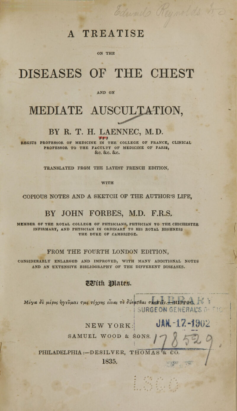 DISEASES OF THE CHEST MEDIATE AUSCULTATION, ;ULT-A BY R. T. H. LAENNEC, M.D. REGIUS PROFESSOR OF MEDICINE IN THE COLLEGE OF FRANCE, CLINICAL PROFESSOR TO THE FACULTY OF MEDICINE OF PARIS, &C. &C. &C. TRANSLATED FROM THE LATEST FRENCH EDITION, WITH COPIOUS NOTES AND A SKETCH OF THE AUTHOR'S LIFE, BY JOHN FORBES, M.D. F.R.S, MEMBER OF THE ROYAL COLLEGE OF PHYSICIANS, PHYSICIAN TO THE CHICHESTER INFIRMARY, AND PHYSICIAN IN ORDINARY TO HIS ROYAL HIGHNESS THE DUKE OF CAMBRIDGE. FROM THE FOURTH LONDON EDITION, CONSIDERABLY ENLARGED AND IMPROVED, WITH MANY ADDITIONAL NOTES AND AN EXTENSIVE BIBLIOGRAPHY OF THE DIFFERENT DISEASES. TOftli plates. j SURGEON GENERAL'S 0 NEW YORK:! JAH, l7-19Uk SAMUEL Wi OOD & SONS, jq 0 £fQ (X PHILADELPHIA:—DESILVER, THOMAS f& CO. 1835.