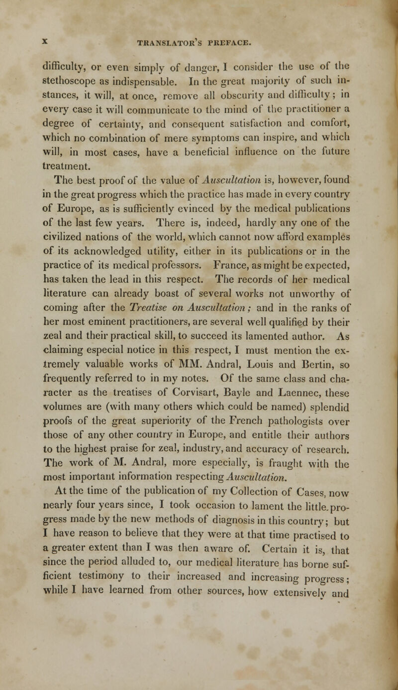 difficulty, or even simply of danger, I consider the use of the stethoscope as indispensable. In the great majority of such in- stances, it will, at once, remove all obscurity and difficulty; in every case it will communicate to the mind of the practitioner a degree of certainty, and consequent satisfaction and comfort, which no combination of mere symptoms can inspire, and which will, in most cases, have a beneficial influence on the future treatment. The best proof of the value of Auscultation is, however, found in the great progress which the practice has made in every country of Europe, as is sufficiently evinced by the medical publications of the last few years. There is, indeed, hardly any one of the civilized nations of the world, which cannot now afford examples of its acknowledged utility, either in its publications or in the practice of its medical professors. France, as might be expected, has taken the lead in this respect. The records of her medical literature can already boast of several works not unworthy of coming after the Treatise on Auscultation; and in the ranks of her most eminent practitioners, are several well qualified by their zeal and their practical skill, to succeed its lamented author. As claiming especial notice in this respect, I must mention the ex- tremely valuable works of MM. Andral, Louis and Bertin, so frequently referred to in my notes. Of the same class and cha- racter as the treatises of Corvisart, Bayle and Laennec, these volumes are (with many others which could be named) splendid proofs of the great superiority of the French pathologists over those of any other country in Europe, and entitle their authors to the highest praise for zeal, industry, and accuracy of research. The work of M. Andral, more especially, is fraught with the most important information respecting Auscultation. At the time of the publication of my Collection of Cases, now nearly four years since, I took occasion to lament the little, pro- gress made by the new methods of diagnosis in this country; but I have reason to believe that they were at that time practised to a greater extent than I was then aware of. Certain it is, that since the period alluded to, our medical literature has borne suf- ficient testimony to their increased and increasing progress; while I have learned from other sources, how extensivelv and