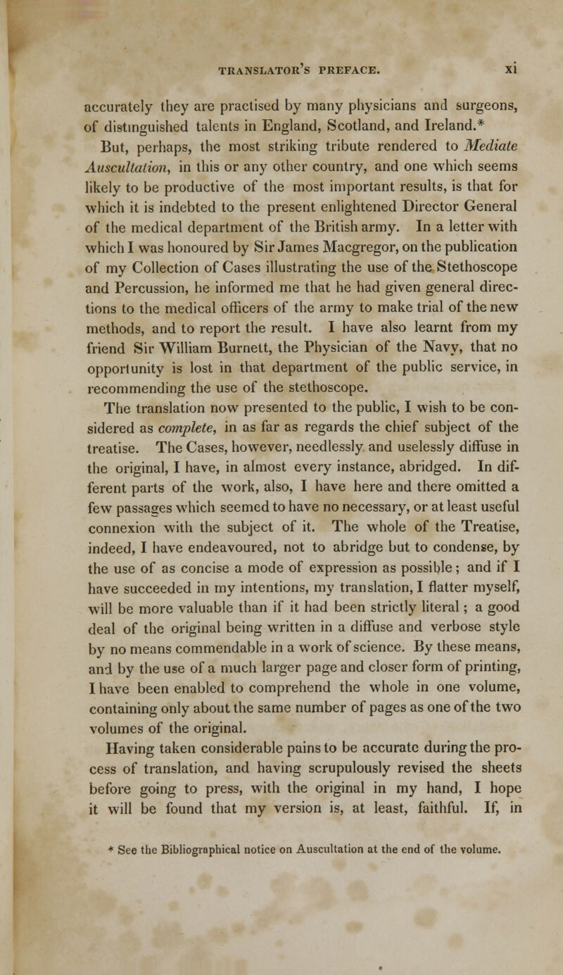 accurately they are practised by many physicians and surgeons, of distinguished talents in England, Scotland, and Ireland.* But, perhaps, the most striking tribute rendered to Mediate Auscultation, in this or any other country, and one which seems likely to be productive of the most important results, is that for which it is indebted to the present enlightened Director General of the medical department of the British army. In a letter with which I was honoured by Sir James Macgregor, on the publication of my Collection of Cases illustrating the use of the Stethoscope and Percussion, he informed me that he had given general direc- tions to the medical officers of the army to make trial of the new methods, and to report the result. I have also learnt from my friend Sir William Burnett, the Physician of the Navy, that no opportunity is lost in that department of the public service, in recommending the use of the stethoscope. The translation now presented to the public, I wish to be con- sidered as complete, in as far as regards the chief subject of the treatise. The Cases, however, needlessly and uselessly diffuse in the original, I have, in almost every instance, abridged. In dif- ferent parts of the work, also, I have here and there omitted a few passages which seemed to have no necessary, or at least useful connexion with the subject of it. The whole of the Treatise, indeed, I have endeavoured, not to abridge but to condense, by the use of as concise a mode of expression as possible; and if I have succeeded in my intentions, my translation, I flatter myself, will be more valuable than if it had been strictly literal; a good deal of the original being written in a diffuse and verbose style by no means commendable in a work of science. By these means, and by the use of a much larger page and closer form of printing, I have been enabled to comprehend the whole in one volume, containing only about the same number of pages as one of the two volumes of the original. Having taken considerable pains to be accurate during the pro- cess of translation, and having scrupulously revised the sheets before going to press, with the original in my hand, I hope it will be found that my version is, at least, faithful. If, in * See the Bibliographical notice on Auscultation at the end of the volume.