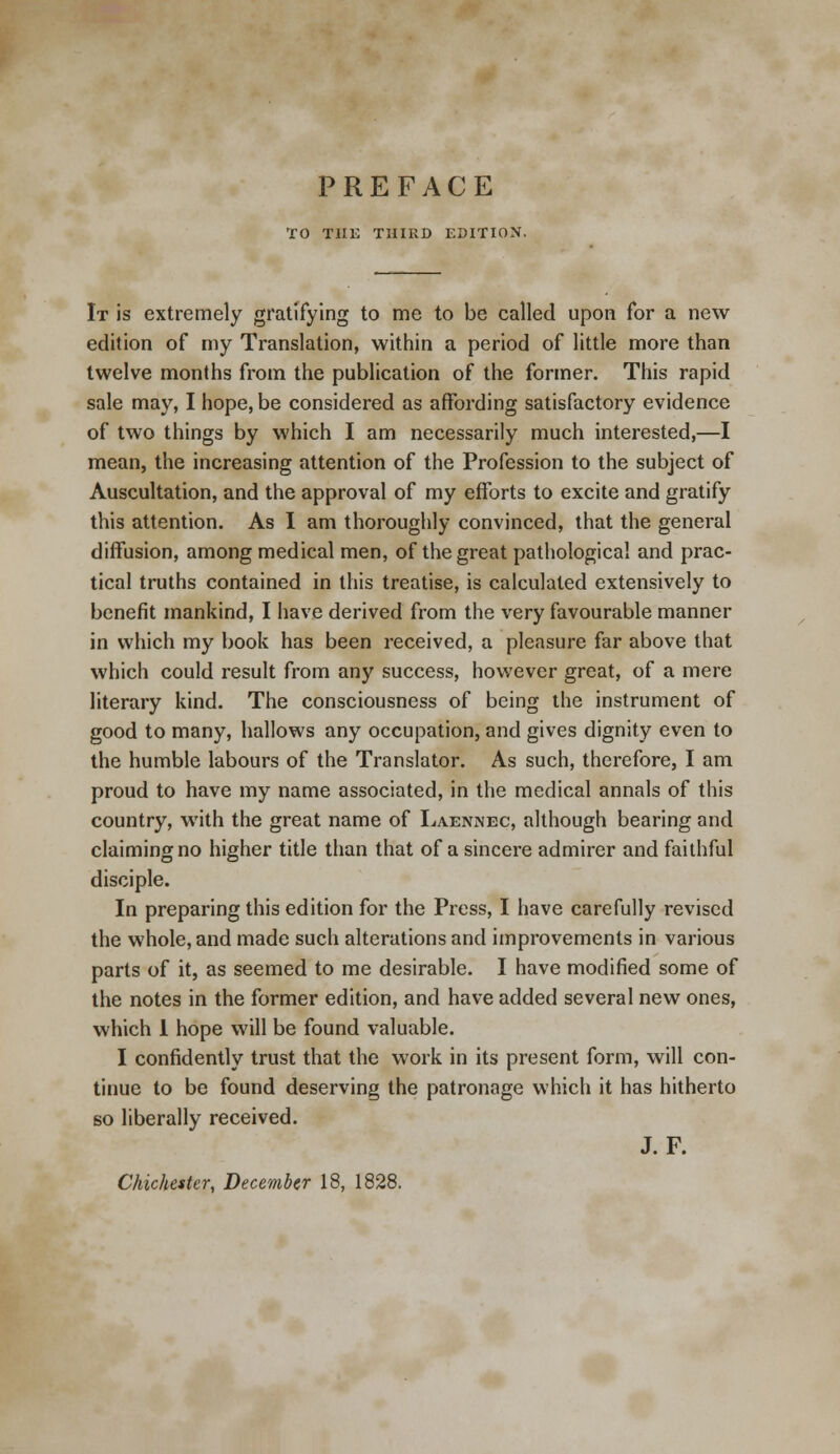 TO THE THIRD EDITION. It is extremely gratifying to me to be called upon for a new- edition of my Translation, within a period of little more than twelve months from the publication of the former. This rapid sale may, I hope, be considered as affording satisfactory evidence of two things by which I am necessarily much interested,—I mean, the increasing attention of the Profession to the subject of Auscultation, and the approval of my efforts to excite and gratify this attention. As I am thoroughly convinced, that the general diffusion, among medical men, of the great pathological and prac- tical truths contained in this treatise, is calculated extensively to benefit mankind, I have derived from the very favourable manner in which my book has been received, a pleasure far above that which could result from any success, however great, of a mere literary kind. The consciousness of being the instrument of good to many, hallows any occupation, and gives dignity even to the humble labours of the Translator. As such, therefore, I am proud to have my name associated, in the medical annals of this country, with the great name of Laennec, although bearing and claiming no higher title than that of a sincere admirer and faithful disciple. In preparing this edition for the Press, I have carefully revised the whole, and made such alterations and improvements in various parts of it, as seemed to me desirable. I have modified some of the notes in the former edition, and have added several new ones, which 1 hope will be found valuable. I confidently trust that the work in its present form, will con- tinue to be found deserving the patronage which it has hitherto so liberally received. J. F.