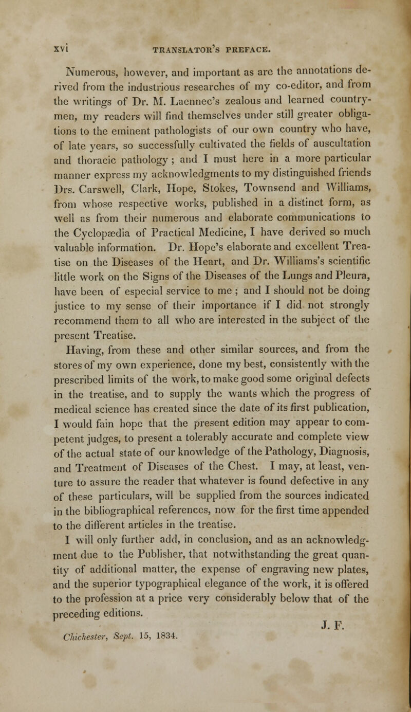 Numerous, however, and important as arc the annotations de- rived from the industrious researches of my co-editor, and from the writings of Dr. M. Laennec's zealous and learned country- men, my readers will find themselves under still greater obliga- tions to the eminent pathologists of our own country who have, of late years, so successfully cultivated the fields of auscultation and thoracic pathology; and I must here in a more particular manner express my acknowledgments to my distinguished friends Drs. Carswell, Clark, Hope, Stokes, Townsend and Williams, from whose respective works, published in a distinct form, as well as from their numerous and elaborate communications to the Cyclopaedia of Practical Medicine, I have derived so much valuable information. Dr. Hope's elaborate and excellent Trea- tise on the Diseases of the Heart, and Dr. Williams's scientific little work on the Signs of the Diseases of the Lungs and Pleura, have been of especial service to me ; and I should not be doing justice to my sense of their importance if I did not strongly recommend them to all who are interested in the subject of the present Treatise. Having, from these and other similar sources, and from the stores of my own experience, done my best, consistently with the prescribed limits of the work, to make good some original defects in the treatise, and to supply the wants which the progress of medical science has created since the date of its first publication, I would fain hope that the present edition may appear to com- petent judges, to present a tolerably accurate and complete view of the actual state of our knowledge of the Pathology, Diagnosis, and Treatment of Diseases of the Chest. I may, at least, ven- ture to assure the reader that whatever is found defective in any of these particulars, will be supplied from the sources indicated in the bibliographical references, now for the first time appended to the different articles in the treatise. I will only further add, in conclusion, and as an acknowledg- ment due to the Publisher, that notwithstanding the great quan- tity of additional matter, the expense of engraving new plates, and the superior typographical elegance of the work, it is offered to the profession at a price very considerably below that of the preceding editions. J.F. Chichester, Sept. 15, 1834.