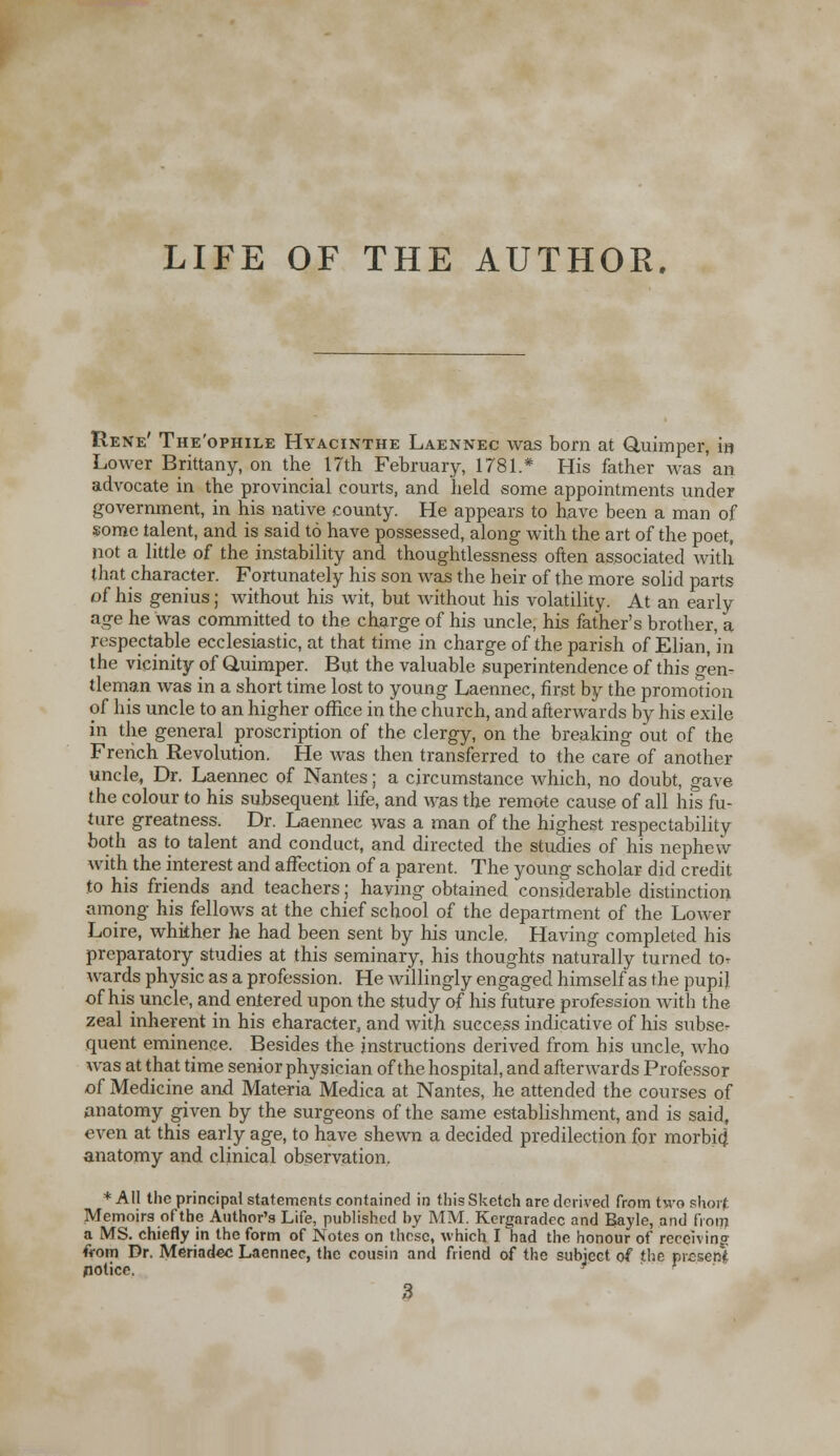 LIFE OF THE AUTHOR. Rene' The'ophile Hyacinthe Laennec was born at Quimper, in Lower Brittany, on the 17th February, 1781.* His father was an advocate in the provincial courts, and held some appointments under government, in his native county. He appears to have been a man of some talent, and is said to have possessed, along with the art of the poet, not a little of the instability and thoughtlessness often associated with that character. Fortunately his son was the heir of the more solid parts of his genius; without his wit, but without his volatility. At an early age he was committed to the charge of his uncle, his father's brother, a respectable ecclesiastic, at that time in charge of the parish of Elian, in the vicinity of Quimper. But the valuable superintendence of this gen- tleman was in a short time lost to young Laennec, first by the promotion of his uncle to an higher office in the church, and afterwards by his exile in the general proscription of the clergy, on the breaking out of the French Revolution. He was then transferred to the care of another uncle, Dr. Laennec of Nantes; a circumstance which, no doubt, gave the colour to his subsequent life, and was the remote cause of all his fu- ture greatness. Dr. Laennec was a man of the highest respectability both as to talent and conduct, and directed the studies of his nephew with the interest and affection of a parent. The young scholar did credit to his friends and teachers; having obtained considerable distinction among his fellows at the chief school of the department of the Lower Loire, whither he had been sent by his uncle. Having completed his preparatory studies at this seminary, his thoughts naturally turned tor wards physic as a profession. He willingly engaged himself as the pupil of his uncle, and entered upon the study of his future profession with the zeal inherent in his character, and with success indicative of his subse- quent eminence. Besides the instructions derived from his uncle, who was at that time senior physician of the hospital, and afterwards Professor of Medicine and Materia Medica at Nantes, he attended the courses of anatomy given by the surgeons of the same establishment, and is said, even at this early age, to have shewn a decided predilection for morbid anatomy and clinical observation. * All the principal statements contained in this Sketch are derived from two short Memoirs of the Author's Life, published by MM. Kergaradec and Bayle, and from a MS. chiefly in the form of Notes on these, which I had the honour of receiving from Dr. Meriadcc Laennec, the cousin and friend of the subject of the pieser;* notice. -  '