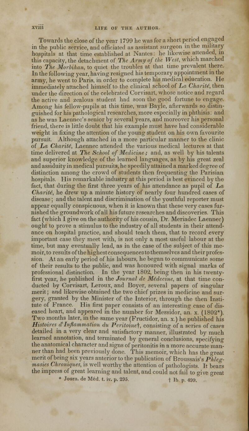 Towards the close of the year 1799 he was for a short period engaged in the public service, and officiated as assistant surgeon in the military- hospitals at that time established at Nantes: he likewise attended, in this capacity, the detachment of The Army of the West, which marched into The Morbihan, to quiet the troubles at that time prevalent there. In the following year, having resigned his temporary appointment in the army, he went to Paris, in order to complete his medical education. He immediately attached himself to the clinical school of La Charity then under the direction of the celebrated Corvisart, whose notice and regard the active and zealous student had soon the good fortune to engage. Among his fellow-pupils at this time, was Bayle, afterwards so distin- guished for his pathological researches, more especially in phthisis: and as he was Laennec's senior by several years, and moreover his personal friend, there is little doubt that his example must have had considerable weight in fixing the attention of the young student on his own favourite pursuit. Although attached in a more particular manner to the clinic of La Charity, Laennec attended the various medical lectures at that time delivered at The School of Medicine; and, as well by his talents and superior knowledge of the learned languages, as by his great zeal and assiduity in medical pursuits, he speedily attained a marked degree of distinction among the crowd of students then frequenting the Parisian hospitals. His remarkable industry at this period is best evinced by the fact, that during the first three years of his attendance as pupil of La Charity he drew up a minute history of nearly four hundred cases of disease; and the talent and discrimination of the youthful reporter must appear equally conspicuous, when it is known that these very cases fur- nished the groundwork of all his future researches and discoveries. This fact (which I give on the authority of his cousin, Dr. Meriadec Laennec) ought to prove a stimulus to the industry of all students in their attend- ance on hospital practice, and should teach them, that to record every important case they meet with, is not only a most useful labour at the time, but may eventually lead, as in the case of the subject of this me- moir, to results of the highest consequences to themselves and their profes- sion. At an early period of his labours, he began to communicate some of their results to the public, and was honoured with signal marks of professional distinction. In the year 1802, being then in his twenty- first year, he published in the Journal de Mtdeciue, at that time con- ducted by Corvisart, Leroux, and Boyer, several papers of singular merit; and likewise obtained the two chief prizes in medicine and sur- gery, granted by the Minister of the Interior, through the then Insti- tute of France. His first paper consists of an interesting case of dis- eased heart, and appeared in the number for Messidor, an. x. (1802*). Two months later, in the same year (Fructidor, an. x.) he published his Histoires d'Inflammation du Peritoinej, consisting of a series of cases detailed in a very clear and satisfactory manner, illustrated by much learned annotation, and terminated by general conclusions, specifying the anatomical character and signs of peritonitis in a more accurate man- ner than had been previously done. This memoir, which has the great merit of being six years anterior to the publication of Broussais's Phleg- masies Chroniques, is well worthy the attention of pathologists. It bears the impress of great learning and talent, and could not fail to give «reat