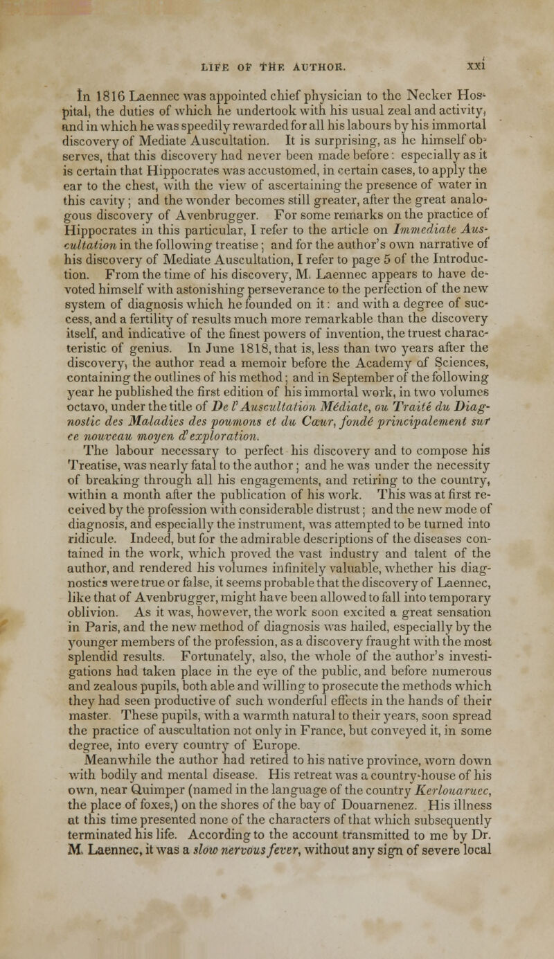 In 1816 Laennec was appointed chief physician to the Necker Hos' pital, the duties of which he undertook with his usual zeal and activity, and in which he was speedily rewarded for all his labours by his immortal discovery of Mediate Auscultation. It is surprising, as he himself ob1 serves, that this discovery had never been made before: especially as it is certain that Hippocrates was accustomed, in certain cases, to apply the ear to the chest, with the view of ascertaining the presence of water in this cavity; and the wonder becomes still greater, after the great analo- gous discovery of Avenbrugger. For some remarks on the practice of Hippocrates in this particular, I refer to the article on Immediate Aus- cultation in the following treatise; and for the author's own narrative of his discovery of Mediate Auscultation, I refer to page 5 of the Introduc- tion. From the time of his discovery, M. Laennec appears to have de* voted himself with astonishing perseverance to the perfection of the new system of diagnosis which he founded on it: and with a degree of sue- cess, and a fertility of results much more remarkable than the discovery itself, and indicative of the finest powers of invention, the truest charac- teristic of genius. In June 1818, that is, less than two years after the discovery, the author read a memoir before the Academy of Sciences, containing the outlines of his method; and in September of the following year he published the first edition of his immortal work, in two volumes octavo, under the title of De V Auscultation Mediate, ou Traite du Diag- nostic des Maladies des poumons et du Caiur, fonde' principalement sut ce nouvcau moyen dlexploration. The labour necessary to perfect his discovery and to compose his Treatise, was nearly fatal to the author; and he was under the necessity of breaking through all his engagements, and retiring to the country, within a month after the publication of his work. This was at first re- ceived by the profession with considerable distrust; and the new mode of diagnosis, and especially the instrument, was attempted to be turned into ridicule. Indeed, but for the admirable descriptions of the diseases con- tained in the work, which proved the vast industry and talent of the author, and rendered his volumes infinitely valuable, whether his diag- nostics were true or false, it seems probable that the discovery of Laennec, like that of Avenbrugger, might have been allowed to fall into temporary oblivion. As it was, however, the work soon excited a great sensation in Paris, and the new method of diagnosis was hailed, especially by the younger members of the profession, as a discovery fraught with the most splendid results. Fortunately, also, the whole of the author's investi- gations had taken place in the eye of the public, and before numerous and zealous pupils, both able and willing to prosecute the methods which they had seen productive of such wonderful effects in the hands of their master. These pupils, with a warmth natural to their years, soon spread the practice, of auscultation not only in France, but conveyed it, in some degree, into every country of Europe. Meanwhile the author had retired to his native province, worn down with bodily and mental disease. His retreat was a country-house of his own, near Quimper (named in the language of the country Kerlouaruec, the place of foxes,) on the shores of the bay of Douarnenez. His illness ut this time presented none of the characters of that which subsequently terminated his life. According to the account transmitted to me by Dr. M, Laennec, it was a slow nervous fever, without any sign of severe local