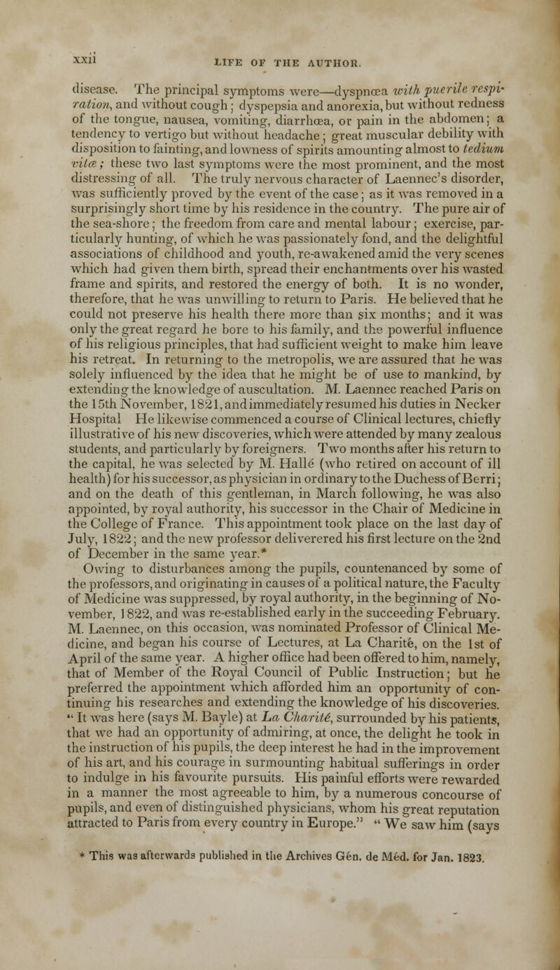 disease. The principal symptoms were—dyspnoea with puerile respi- ration, and without cough; dyspepsia and anorexia, but without redness of the tongue, nausea, vomiting, diarrhoea, or pain in the abdomen; a tendency to vertigo but without headache; great muscular debility with disposition to fainting, and lowness of spirits amounting almost to tedium vita ; these two last symptoms were the most prominent, and the most distressing of all. The truly nervous character of Laennec's disorder, was sufficiently proved by the event of the case; as it was removed in a surprisingly short time by his residence in the country. The pure air of the sea-shore; the freedom from care and mental labour; exercise, par- ticularly hunting, of which he was passionately fond, and the delightful associations of childhood and youth, re-awakened amid the very scenes which had given them birth, spread their enchantments over his wasted frame and spirits, and restored the energy of both. It is no wonder, therefore, that he was unwilling to return to Paris. He believed that he could not preserve his health there more than six months; and it was only the great regard he bore to his family, and the powerful influence of his religious principles, that had sufficient weight to make him leave his retreat. In returning to the metropolis, we are assured that he was solely influenced by the idea that he might be of use to mankind, by extending the knowledge of auscultation. M. Laennec reached Paris on the 15th November, 1821, and immediately resumed his duties in Necker Hospital He likewise commenced a course of Clinical lectures, chiefly illustrative of his new discoveries, which were attended by many zealous students, and particularly by foreigners. Two months after his return to the capital, he was selected by M. Halle (who retired on account of ill health) for his successor, as physician in ordinary to the Duchess of Berri; and on the death of this gentleman, in March following, he was also appointed, by royal authority, his successor in the Chair of Medicine in the College of France. This appointment took place on the last day of July, 1822; and the new professor deliverered his first lecture on the 2nd of December in the same year.* Owing to disturbances among the pupils, countenanced by some of the professors, and originating in causes of a political nature, the Faculty of Medicine was suppressed, by royal authority, in the beginning of No- vember, ] 822, and was re-established early in the succeeding February. M. Laennec, on this occasion, was nominated Professor of Clinical Me- dicine, and began his course of Lectures, at La Charite, on the 1st of April of the same year. A higher office had been offered to him, namely, that of Member of the Royal Council of Public Instruction; but he preferred the appointment which afforded him an opportunity of con- tinuing bis researches and extending the knowledge of his discoveries.  It was here (says M. Bayle) at La Charite, surrounded by his patients, that we had an opportunity of admiring, at once, the delight he took in the instruction of his pupils, the deep interest he had in the improvement of his art, and his courage in surmounting habitual sufferings in order to indulge in his favourite pursuits. His painful efforts were rewarded in a manner the most agreeable to him, by a numerous concourse of pupils, and even of distinguished physicians, whom his great reputation attracted to Paris from every country in Europe.  We saw him (says * This was afterwards published in the Archives Gen. de Med. for Jan. 1823.