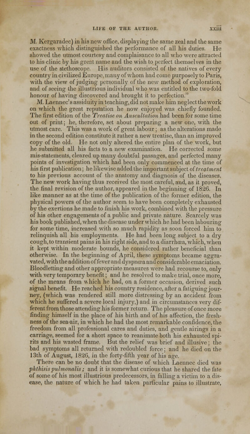 M. Kergaradec) in his new office, displaying the same zeal and the same exactness which distinguished the performance of all his duties. He showed the utmost courtesy and complaisance to all who were attracted to his clinic hy his great name and the wish to perfect themselves in the use of the stethoscope. His auditors consisted of the natives of every country in civilized Europe, many of whom had come purposely to Paris, with the view of judging personally of the new method of exploration, and of seeing the illustrious individual who was entitled to the two-fold honour of having discovered and brought it to perfection. M. Laennec's assiduity in teaching, did not make him neglect the work on which the great reputation he now enjoyed was chiefly founded. The first edition of the Treatise on Auscultation had been for some time out of print; he, therefore, set about preparing a new one, with the utmost care. This was a work of great labour; as the alterations made in the second edition constitute it rather a new treatise, than an improved copy of the old. He not only altered the entire plan of the work, but he submitted all his facts to a new examination. He corrected some mis-statements, cleared up many doubtful passages, and perfected many points of investigation which had been only commenced at the time of his first publication; he likewise added the important subject of treatment to his previous account of the anatomy and diagnosis of the diseases. The new work having thus received the most careful, and, as it proved, the final revision of the author, appeared in the beginning of 1826. In like manner as at the time of the publication of the former edition, the physical powers of the author seem to have been completely exhausted by the exertions he made to finish his work, combined with the pressure of his other engagements of a public and private nature. Scarcely was his book published, when the disease under which he had been labouring for some time, increased with so much rapidity as soon forced him to relinquish all his employments. He had been long subject to a dry cough, to transient pains in his right side, and to a diarrhoea, which, when it kept within moderate bounds, he considered rather beneficial than otherwise. In the beginning of April, these symptoms became aggra- vated, with the addition of fever and dyspnoea and considerable emaciation. Bloodletting and other appropriate measures were had recourse to, only with very temporary benefit; and he resolved to make trial, once more, of the means from a\ hich he had, on a former occasion, derived such signal benefit. He reached his country residence, after a fatiguing jour- ney, (which was rendered still more distressing by an accident from which he suffered a severe local injury,) and in circumstances very dif- ferent from those attending his former return. The pleasure of once more finding himself in the place of his birth and of his affection, the fresh- ness of the sea-air, in which he had the most remarkable confidence, the freedom from all professional cares and duties, and gentle airings in a carriage, seemed for a short space to reanimate both his exhausted spi- rits and his wasted frame. But the relief was brief and illusive ; the bad symptoms all returned Avith redoubled force; and he died on the 13th of August, 1826, in the forty-fifth year of his age. There can be no doubt that the disease of which Laennec died was phthisis pulmonalis; and it is somewhat curious that he shared the fate of some of his most illustrious predecessors, in falling a victim to a dis- ease, the nature of which he had taken particular pains to illustrate,