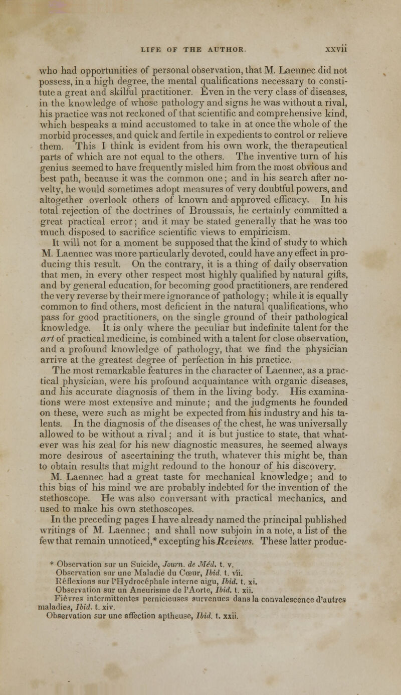 who had opportunities of personal observation, that M. Laennec did not possess, in a high degree, the mental qualifications necessary to consti- tute a great and skilful practitioner. Even in the very class of diseases, in the knowledge of whose pathology and signs he was without a rival, his practice was not reckoned of that scientific and comprehensive kind, which bespeaks a mind accustomed to take in at once the whole of the morbid processes, and quick and fertile in expedients to control or relieve them. This I think is evident from his own work, the therapeutical parts of which are not equal to the others. The inventive turn of his genius seemed to have frequently misled him from the most obvious and best path, because it was the common one; and in his search after no- velty, he would sometimes adopt measures of very doubtful powers, and altogether overlook others of known and approved efficacy. In his total rejection of the doctrines of Broussais, he certainly committed a great practical error ; and it may be stated generally that he was too much disposed to sacrifice scientific views to empiricism. It will not for a moment be supposed that the kind of study to which M. Laennec was more particularly devoted, could have any effect in pro- ducing this result. On the contrary, it is a thing of daily observation that men, in every other respect most highly qualified by natural gifts, and by general education, for becoming good practitioners, are rendered the very reverse by their mere ignorance of pathology; while it is equally common to find others, most deficient in the natural qualifications, who pass for good practitioners, on the single ground of their pathological knowledge. It is only where the peculiar but indefinite talent for the art of practical medicine, is combined with a talent for close observation, and a profound knowledge of pathology, that we find the physician arrive at the greatest degree of perfection in his practice. The most remarkable features in the character of Laennec, as a prac- tical physician, were his profound acquaintance with organic diseases, and his accurate diagnosis of them in the living body. His examina- tions were most extensive and minute; and the judgments he founded on these, were such as might be expected from his industry and his ta- lents. In the diagnosis of the diseases of the chest, he was universally allowed to be without a rival; and it is but justice to state, that what- ever was his zeal for his new diagnostic measures, he seemed always more desirous of ascertaining the truth, whatever this might be, than to obtain results that might redound to the honour of his discovery. M. Laennec had a great taste for mechanical knowledge; and to this bias of his mind Ave are probably indebted for the invention of the stethoscope. He was also conversant with practical mechanics, and used to make his own stethoscopes. In the preceding pages I have already named the principal published writings of M. Laennec; and shall now subjoin in a note, a list of the few that remain unnoticed,* excepting his Reviews. These latter produc- * Observation sur un Suicide, Journ. de M^d. t. v. Observation sur une Malaclie du Coeur, Ibid. t. vii. Reflexions sur l'Hydrocephale interne aigu, Ibid. t. xi. Observation sur un Aneurisme de l'Aorte, Ibid. t. xii. Fievres intermittentes pernicieuses survenues dans la convalescence d'autres maladies, Ibid. t. xiv. Observation sur une affection aptheuse, Ibid. t. xxii.