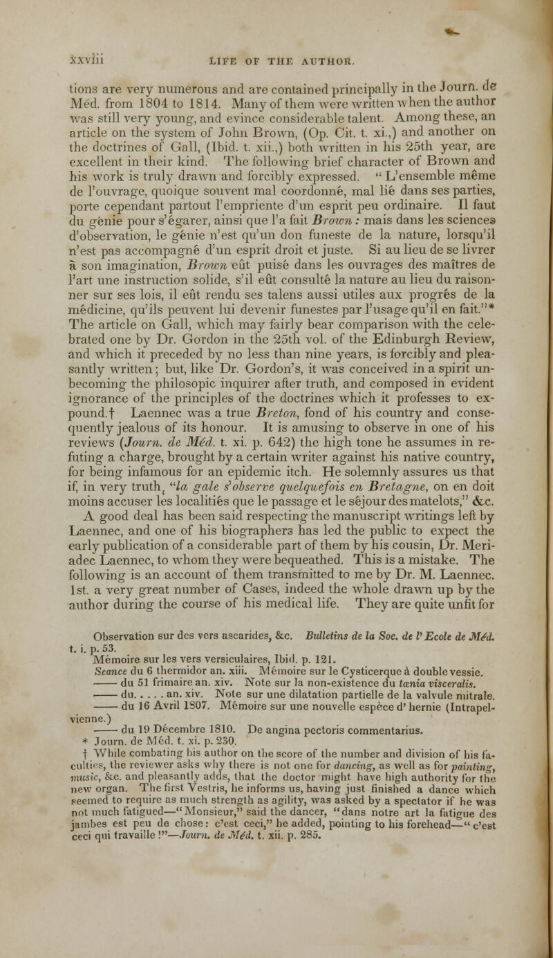 tions are very numerous and are contained principally in the Journ. de Med. from 1804 to 1814. Many of them were written w hen the author was still very young, and evince considerable talent. Among these, an article on the system of John Brown, (Op. Cit. t. xi.,) and another on the doctrines of C4all, (Ibid. t. xii.,) both written in his 25th year, are excellent in their kind. The following brief character of Brown and his work is truly drawn and forcibly expressed.  L'ensemble meme de l'ouvrage, quoique souvent mal coordonne, mal lie dans ses parties, porte cependant partout 1'empriente d'un esprit peu ordinaire. II faut du genie pour s'egarer, ainsi que l'a fait Brown: mais dans les sciences d'observation, le genie n'est qu'un don funeste de la nature, lorsqu'il n'est pas accompagne d'un esprit droit et juste. Si au lieu de se livrer a son imagination, Broim eut puise dans les ouvrages des maitres de l'art une instruction solide, s'il eut consulte la nature au lieu du raison- ner sur ses lois, il eut rendu ses talens aussi utiles aux progres de la medicine, qu'ils peuvent lui devenir funestes par l'usagequ'il en fait.* The article on Gall, which may fairly bear comparison with the cele- brated one by Dr. Gordon in the 25th vol. of the Edinburgh Review, and which it preceded by no less than nine years, is forcibly and plea- santly written; but, like Dr. Gordon's, it was conceived in a spirit un- becoming the philosopic inquirer after truth, and composed in evident ignorance of the principles of the doctrines which it professes to ex- pound.! Laennec was a true Breton, fond of his country and conse- quently jealous of its honour. It is amusing to observe in one of his reviews {Journ. de Mtd. t. xi. p. 642) the high tone he assumes in re- futing a charge, brought by a certain writer against his native country, for being infamous for an epidemic itch. He solemnly assures us that if, in very truth; la gale s1 observe quelquefois en Bretagne, on en doit moins accuser les localities que le passage et le sejour desmatelots, &c. A good deal has been said respecting the manuscript writings left by Laennec, and one of his biographers has led the public to expect the early publication of a considerable part of them by his cousin, Dr. Meri- adec Laennec, to whom they were bequeathed. This is a mistake. The following is an account of them transmitted to me by Dr. M. Laennec. 1 st. a very great number of Cases, indeed the whole drawn up by the author during the course of his medical life. They are quite unfit for Observation sur des vers ascarides, &c. Bulletins de la Soc. de V Ecole de M£d. X. i. p. 53. Memoire sur les vers versiculaires, Ibid. p. 121. Seance du 6 thermidor an. xiii. Memoire sur le Cysticerquea double vessie. du 51 frimaire an. xiv. Note sur la non-existence du tamia visceralis. du an. xiv. Note sur une dilatation partielle de la valvule mitralo. du 16 Avril 1S07. Memoire sur une nouvelle espece d' hernie (Intrapel- vienne.) ■ du 19 Decembre 1810. De angina pectoris commentarius. * Journ. de Med. t. xi. p. 230. i While combating his author on the score of the number and division of his fa- culties, the reviewer asks why there is not one for dancing, as well as for painting, music, &c. and pleasantly adds, that the doctor might have high authority for the new organ. The first Vestris, he informs us, having just finished a dance which seemed to require as much strength as agility, was asked by a spectator if he was not much fatigued—Monsieur, said the dancer, dans notre art la fatigue des jambes est peu de chose: e'est ceci, he added, pointing to his forehead— e'est ceci qui travaille !—Journ. de JSUd. t. xii. p. 285.