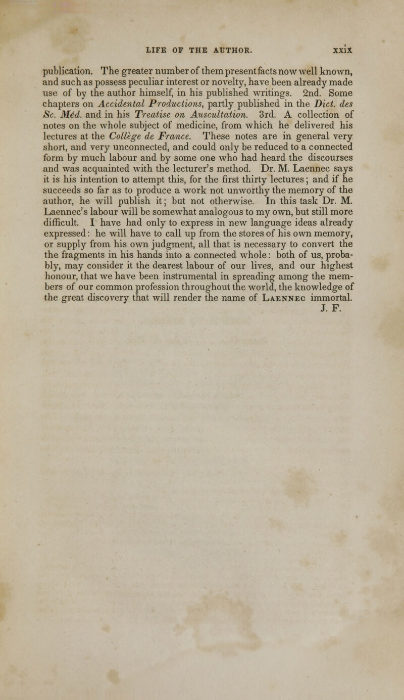 publication. The greater number of them present facts now well known, and such as possess peculiar interest or novelty, have been already made use of by the author himself, in his published writings. 2nd. Some chapters on Accidental Productions, partly published in the Diet, des Sc. Mid. and in his Treatise on Auscultation. 3rd. A collection of notes on the whole subject of medicine, from which he delivered his lectures at the College de France. These notes are in general very short, and very unconnected, and could only be reduced to a connected form by much labour and by some one who had heard the discourses and was acquainted with the lecturer's method. Dr. M. Laennec says it is his intention to attempt this, for the first thirty lectures; and if he succeeds so far as to produce a work not unworthy the memory of the author, he will publish it; but not otherwise. In this task Dr. M. Laennec's labour will be somewhat analogous to my own, but still more difficult. I have had only to express in new language ideas already expressed: he will have to call up from the stores of his own memory, or supply from his own judgment, all that is necessary to convert the the fragments in his hands into a connected whole: both of us, proba- bly, may consider it the dearest labour of our lives, and our highest honour, that we have been instrumental in spreading among the mem- bers of our common profession throughout the world, the knowledge of the great discovery that will render the name of Laennec immortal. J. F.