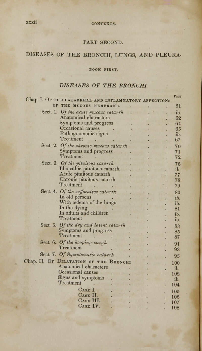 PART SECOND. DISEASES OF THE BRONCHI, LUNGS, AND PLEURA- BOOK FIRST. DISEASES OF THE BRONCHI. Chap. I. Of the catarrhal and inflammatory OF THE MUCOUS MEMBRANE. Sect. 1. Of the acute mucous catarrh Anatomical characters Symptoms and progress Occasional causes Pathognomonic signs Treatment Sect. 2. Of the chronic mucous catarrh Symptoms and progress Treatment Sect. 3. Of the pituitous catarrh Idiopathic pituitous catarrh Acute pituitous catarrh Chronic pituitous catarrh Treatment Sect. 4. Of the suffocative catarrh In old persons With oedema of the lungs In the dying In adults and children Treatment Sect. 5. Of the dry and latent catarrh Symptoms and progress Treatment Sect. 6. Of the hooping cough Treatment Sect. 7. Of Symptomatic catarrh Chap. II. Of Dilatation of the Bronch Anatomical characters Occasional causes Signs and symptoms Treatment Case I. Case II. Case III. Case IV. AFFECTIONS Page 61 ib. 62 64 65 ib. 67 70 71 72 76 ib. 77 78 79 80 ib. ib. 81 ib. ib. 83 85 87 91 93 95 100 ib. 102 ib. 104 105 106 107 108