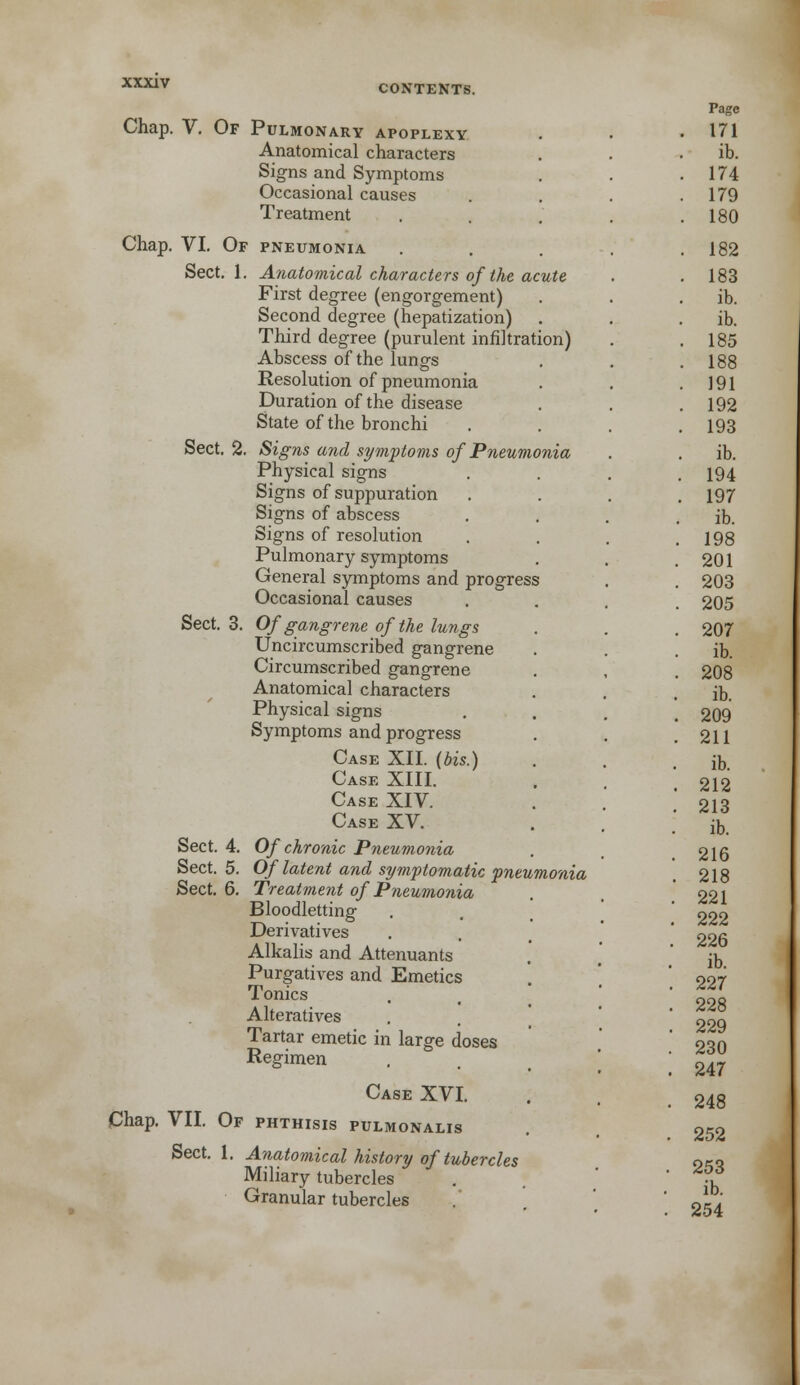 CONTENTS. Chap. V. Of Pulmonary apoplexy Anatomical characters Signs and Symptoms Occasional causes Treatment Chap. VI. Of pneumonia Sect. 1. Anatomical characters of the acute First degree (engorgement) Second degree (hepatization) Third degree (purulent infiltration) Abscess of the lungs Resolution of pneumonia Duration of the disease State of the bronchi Sect. 2. Signs and symptoms of Pneumonia Physical signs Signs of suppuration Signs of abscess Signs of resolution Pulmonary symptoms General symptoms and progress Occasional causes Sect. 3. Of gangrene of the lungs Uncircumscribed gangrene Circumscribed gangrene Anatomical characters Physical signs Symptoms and progress Case XII. (bis.) Case XIII. Case XIV. Case XV. Sect. 4. Of chronic Pneumonia Sect. 5. Of latent and symptomatic pneumonia Sect. 6. Treatment of Pneumonia Bloodletting Derivatives Alkalis and Attenuants Purgatives and Emetics Tonics Alteratives Tartar emetic in large doses Regimen Case XVI. Chap. VII. Of phthisis pulmonalis Anatomical history of tubercles Sect. 1. Miliary tubercles Granular tubercles