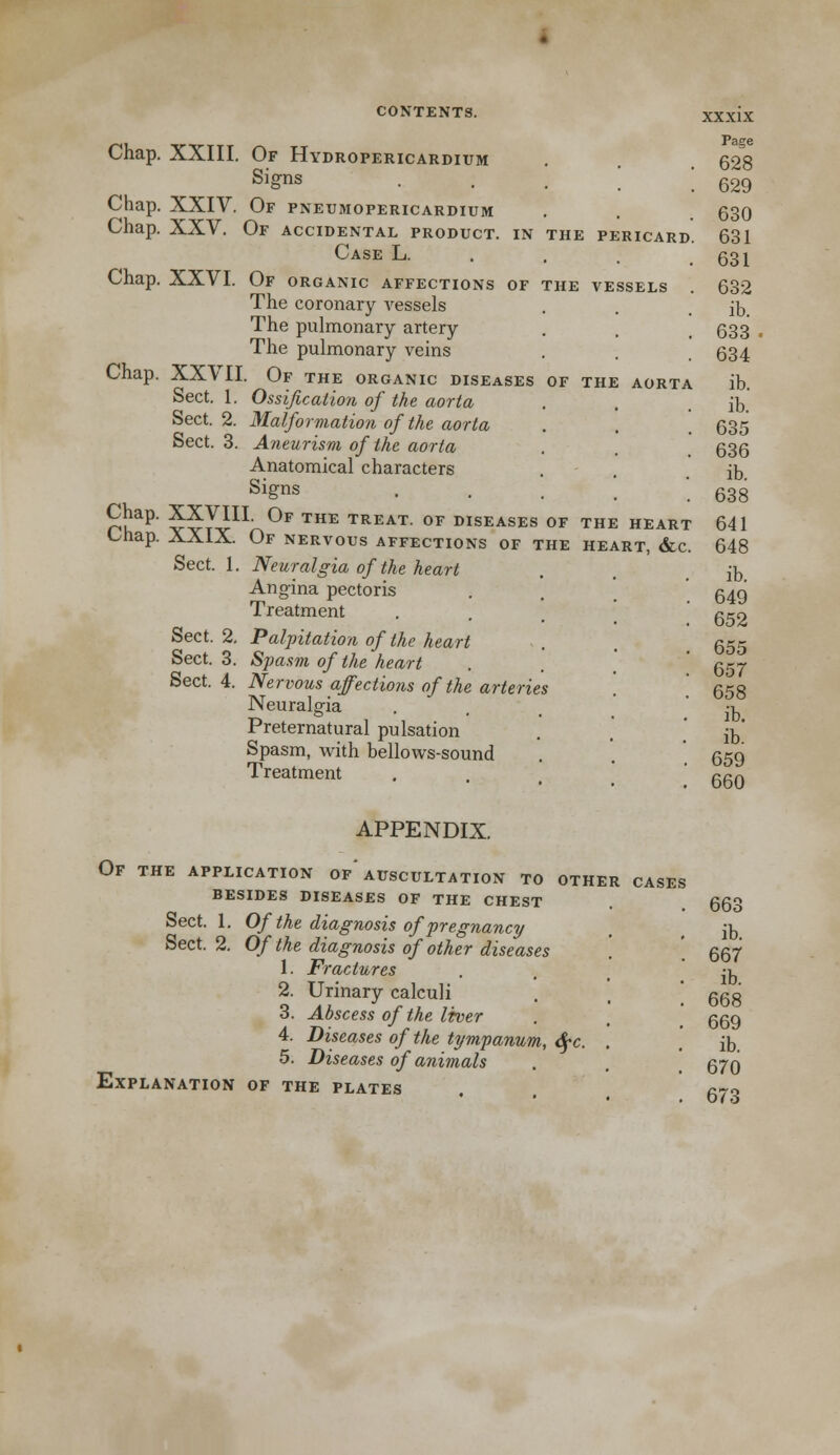 Chap. XXIII. Of Hydropericardium Signs Chap. XXIV. Of pneumopericardium Chap. XXV. Of accidental product, in the pericard. Case L. Chap. XXVI. Of organic affections of the vessels The coronary A^essels The pulmonary artery The pulmonary veins Chap. XXVII. Of the organic diseases of the aorta Sect. 1. Ossification of the aorta Sect. 2. Malformation of the aorta Sect. 3. Aneurism of the aorta Anatomical characters Signs Chap. XXVIII Of the treat, of diseases of the heart Onap. AX1X. Of nervous affections of the heart, &c. Sect. 1. Neuralgia of the heart Angina pectoris Treatment Sect. 2. Palpitation of the heart Sect. 3. Spasm of the heart Sect. 4. Nervous affections of the arteries Neuralgia Preternatural pulsation Spasm, with bellows-sound Treatment Page 628 629 630 631 631 632 ib. 633 634 ib. ib. 635 636 ib. 638 641 648 ib. 649 652 655 657 658 ib. ib. 659 660 APPENDIX. Of the application of'auscultation to other cases besides diseases of the chest Sect. 1. Of the diagnosis of pregnancy Sect. 2. Of the diagnosis of other diseases 1. Fractures 2. Urinary calculi 3. Abscess of the liver 4. Diseases of the tympanum, 6fc. 5. Diseases of animals Explanation of the plates 663 ib. 667 ib. 668 669 ib. 670 673