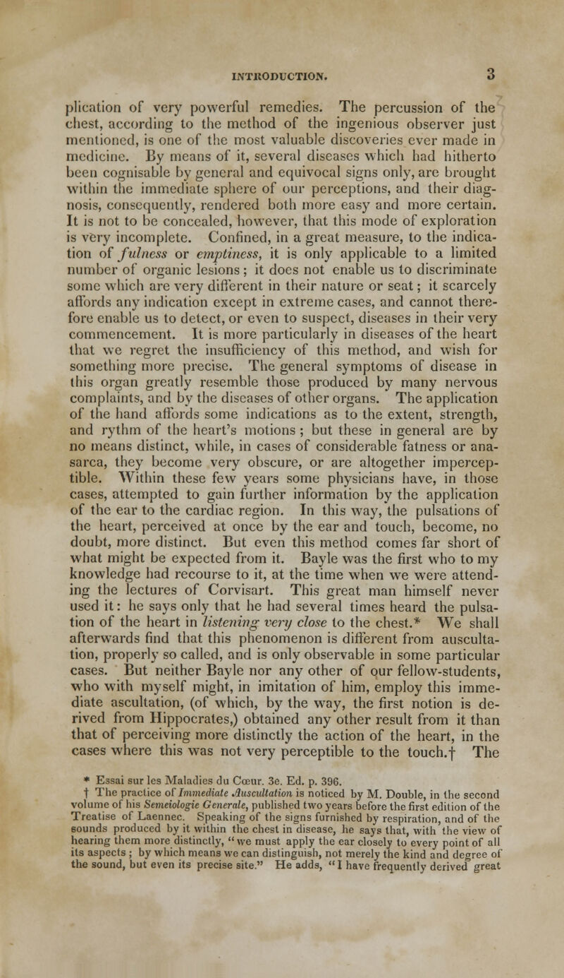 plication of very powerful remedies. The percussion of the chest, according to the method of the ingenious observer just mentioned, is one of the most valuable discoveries ever made in medicine. By means of it, several diseases which had hitherto been cognisable by general and equivocal signs only, are brought within the immediate sphere of our perceptions, and their diag- nosis, consequently, rendered both more easy and more certain. It is not to be concealed, however, that this mode of exploration is very incomplete. Confined, in a great measure, to the indica- tion of fulness or emptiness, it is only applicable to a limited number of organic lesions; it does not enable us to discriminate some which are very different in their nature or seat; it scarcely affords any indication except in extreme cases, and cannot there- fore enable us to detect, or even to suspect, diseases in their very commencement. It is more particularly in diseases of the heart that we regret the insufficiency of this method, and wish for something more precise. The general symptoms of disease in this organ greatly resemble those produced by many nervous complaints, and by the diseases of other organs. The application of the hand affords some indications as to the extent, strength, and rythm of the heart's motions ; but these in general are by no means distinct, while, in cases of considerable fatness or ana- sarca, they become very obscure, or are altogether impercep- tible. Within these few years some physicians have, in those cases, attempted to gain further information by the application of the ear to the cardiac region. In this way, the pulsations of the heart, perceived at once by the ear and touch, become, no doubt, more distinct. But even this method comes far short of what might be expected from it. Bayle was the first who to my knowledge had recourse to it, at the time when we were attend- ing the lectures of Corvisart. This great man himself never used it: he says only that he had several times heard the pulsa- tion of the heart in listening very close to the chest.* We shall afterwards find that this phenomenon is different from ausculta- tion, properly so called, and is only observable in some particular cases. But neither Bayle nor any other of our fellow-students, who with myself might, in imitation of him, employ this imme- diate ascultation, (of which, by the way, the first notion is de- rived from Hippocrates,) obtained any other result from it than that of perceiving more distinctly the action of the heart, in the cases where this was not very perceptible to the touch.f The * Essai sur les Maladies du Cceur. 3e. Ed. p. 396. t The practice of Immediate Auscultation is noticed by M. Double, in the second volume of his Semeiologie Generate, published two years before the first edition of the Treatise of Laennec. Speaking of the signs furnished by respiration, and of the sounds produced by it within the chest in disease, he says that, with the view of hearing them more distinctly, we must apply the ear closely to every point of all its aspects ; by which means we can distinguish, not merely the kind and degree of the sound, but even its precise site. He adds,  I have frequently derived great
