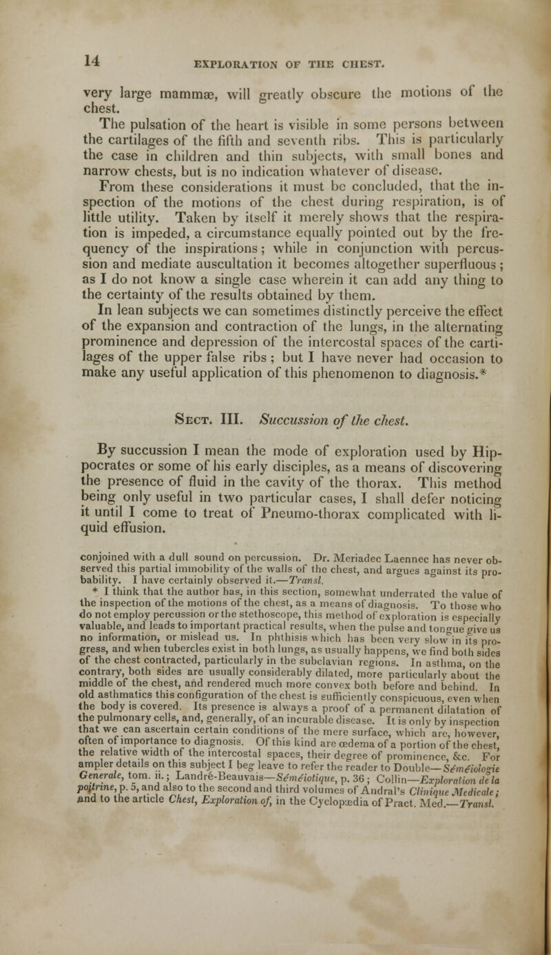 very large mammas, will greatly obscure the motions of the chest. The pulsation of the heart is visible in some persons between the cartilages of the fifth and seventh ribs. This is particularly the case in children and thin subjects, with small bones and narrow chests, but is no indication whatever of disease. From these considerations it must be concluded, that the in- spection of the motions of the ehest during respiration, is of little utility. Taken by itself it merely shows that the respira- tion is impeded, a circumstance equally pointed out by the fre- quency of the inspirations; while in conjunction with percus- sion and mediate auscultation it becomes altogether superfluous ; as I do not know a single case wherein it can add any thing to the certainty of the results obtained by them. In lean subjects we can sometimes distinctly perceive the effect of the expansion and contraction of the lungs, in the alternating prominence and depression of the intercostal spaces of the carti- lages of the upper false ribs; but I have never had occasion to make any useful application of this phenomenon to diagnosis.* Sect. III. Succussion of the chest. By succussion I mean the mode of exploration used by Hip- pocrates or some of his early disciples, as a means of discovering the presence of fluid in the cavity of the thorax. This method being only useful in two particular cases, I shall defer noticing it until I come to treat of Pneumo-thorax complicated with li- quid effusion. conjoined with a dull sound on percussion. Dr. Meriadec Laennec has never ob- served this partial immobility of the walls of the chest, and argues against its pro- bability. I have certainly observed it.—Transl. * I think that the author has, in this section, somewhat underrated the value of the inspection of the motions of the chest, as a means of diagnosis. To those who ... very slow in its pro- gress, and when tubercles exist in both lungs, as usually happens, we find both sides of the chest contracted, particularly in the subclavian regions. In asthma on the contrary, both sides are usually considerably dilated, more particularly about the middle of the chest, and rendered much more convex both before and behind In old asthmatics this configuration of the chest is sufficiently conspicuous, even when the body is covered. Its presence is always a proof of a permanent dilatation of the pulmonary cells, and, generally, of an incurable disease. It is only by inspection that we can ascertain certain conditions of the mere surface, which are however often of importance to diagnosis. Of this kind are oedema of a portion of the chest' the relative width of the intercostal spaces, their degree of prominence &c For ampler details on this subject I beg- leave to refer the reader to Double— Sdmdiolo<rie Generate, torn. 11.; Landrfe-Beauvais-WmrtoKgue, p. 36 ; Collin— Exploration dela po}tnne,p. 5, and also to the second and third volumes of Andrei's Clininuc Medicate; »nd to the article Chest, Exploration of, in the Cyclopedia of Pract Med —Transl