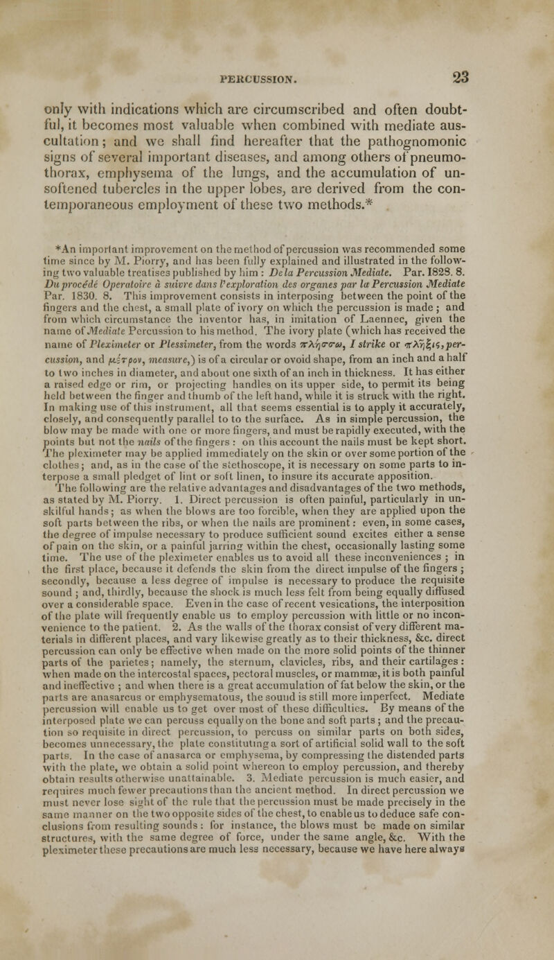 only with indications which are circumscribed and often doubt- ful, it becomes most valuable when combined with mediate aus- cultation ; and wc shall find hereafter that the pathognomonic signs of several important diseases, and among others of pneumo- thorax, emphysema of the lungs, and the accumulation of un- softened tubercles in the upper lobes, are derived from the con- temporaneous employment of these two methods.* *An important improvement on the method of percussion was recommended some time since by M. Piorry, and has been fully explained and illustrated in the follow- ing two valuable treatises published by him : Dela Percussion Mediate. Par. 1828. 8. Du proctde Operaloire a suivre dans Vexploration des organes par la Percussion Mediate Par. 1830. 8. This improvement consists in interposing between the point of the fingers and the chest, a small plate of ivory on which the percussion is made ; and from which circumstance the inventor has, in imitation of Laennec, given the name of Mediate Percussion to his method. The ivory plate (which has received the name of Pleximeter or Plessimeter, from the words •kXt^ttu, I strike or if Xyj^ii,per- cussion, and [A.irpov, measure,) is of a circular or ovoid shape, from an inch and a half to two inches in diameter, and about one sixth of an inch in thickness. It has either a raised edge or rim, or projecting handles on its upper side, to permit its being held between the finger and thumb of the left hand, while it is struck with the right. In making use of this instrument, all that seems essential is to apply it accurately, closely, and consequently parallel to to the surface. As in simple percussion, the blow may be made with one or more fingers, and must be rapidly executed, with the points but not the nails of the fingers : on this account the nails must be kept short. The pleximeter may be applied immediately on the skin or over some portion of the clothes; and, as in the c;isc of the stethoscope, it is necessary on some parts to in- terpose a small pledget of lint or solt linen, to insure its accurate apposition. The following are the relative advantages and disadvantages of the two methods, as stated by M. Piorry. 1. Direct percussion is often painful, particularly in un- skilful hands; as when the blows are too forcible, when they are applied upon the soft parts between the ribs, or when the nails are prominent: even, in some cases, the degree of impulse necessary to produce sufficient sound excites either a sense of pain on the skin, or a painful jarring within the chest, occasionally lasting some time. The use of the pleximeter enables us to avoid all these inconveniences ; in the first place, because it defends the skin from the direct impulse of the fingers ; secondly, because a less degree of impulse is necessary to produce the requisite sound ; and, thirdly, because the shock is much less felt from being equally diffused over a considerable space. Even in the case of recent vesications, the interposition of the plate will frequently enable us to employ percussion with little or no incon- venience to the patient. 2. As the walls of the thorax consist of very different ma- terials in different places, and vary likewise greatly as to their thickness, &c. direct percussion can only be effective when made on the more solid points of the thinner parts of the parietes; namely, the sternum, clavicles, ribs, and their cartilages: when made on the intercostal spaces, pectoral muscles, or mammae, it is both painful and ineffective ; and when there is a great accumulation of fat below the skin, or the parts are anasarcus or emphysematous, the sound is still more imperfect. Mediate percussion will enable us to get over most of these difficulties. By means of the interposed plate we can percuss equally on the bone and soft parts ; and the precau- tion so requisite in direct percussion, to percuss on similar parts on both sides, becomes unnecessary, the plate constituting a sort of artificial solid wall to the soft parts. In the case of anasarca or emphysema, by compressing (he distended parts with the plate, we obtain a solid point whereon to employ percussion, and thereby obtain results otherwise unattainable. 3. Mediate percussion is much easier, and requires much fewer precautions than the ancient method. In direct percussion we must never lose sight of the rule that the percussion must be made precisely in the same manner on the two opposite sides of the chest, to enable us to deduce safe con- clusions from resulting sounds : for instance, the blows must be made on similar structures, with the same degree of force, under the same angle, &c. With the pleximeter these precautions are much less necessary, because we have here always