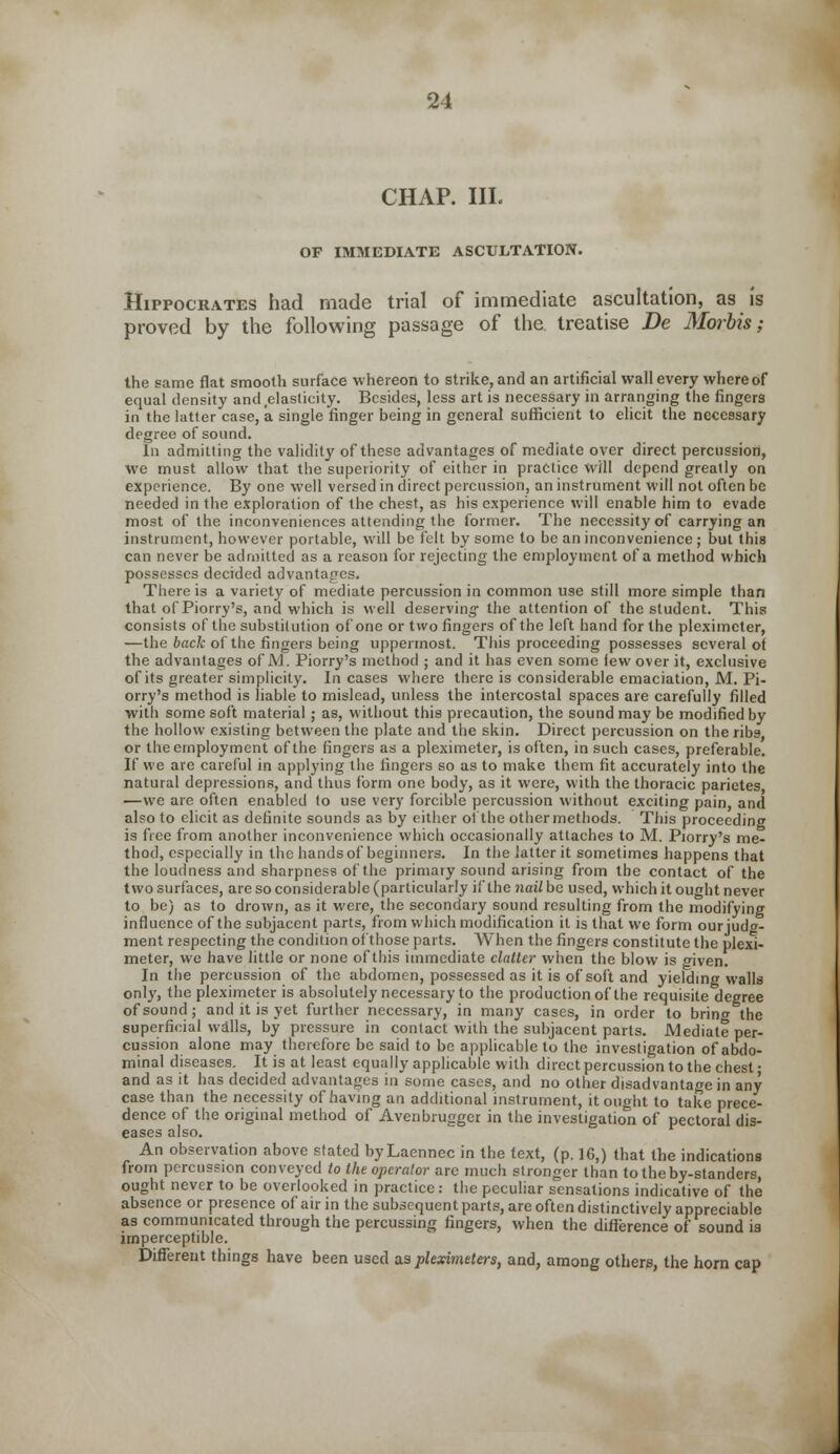 CHAP. III. OF IMMEDIATE ASCULTATION. Hippocrates had made trial of immediate ascultation, as is proved by the following passage of the treatise Be Morbis; the same flat smooth surface whereon to strike, and an artificial wall every whereof equal density and elasticity. Besides, less art is necessary in arranging the fingers in the latter case, a single finger being in general sufficient to elicit the necessary degree of sound. In admitting the validity of these advantages of mediate over direct percussion, we must allow that the superiority of either in practice will depend greatly on experience. By one well versed in direct percussion, an instrument will not often be needed in the exploration of the chest, as his experience will enable him to evade most of the inconveniences attending the former. The necessity of carrying an instrument, however portable, will be felt by some to be an inconvenience ; but this can never be admitted as a reason for rejecting the employment of a method which possesses decided advantages. There is a variety of mediate percussion in common use still more simple than that of Piorry's, and which is well deserving the attention of the student. This consists of the substitution of one or two fingers of the left hand for the pleximcter, —the back of the fingers being uppermost. This proceeding possesses several of the advantages of M. Piorry's method ; and it has even some lew over it, exclusive of its greater simplicity. Incases where there is considerable emaciation, M. Pi- orry's method is liable to mislead, unless the intercostal spaces are carefully filled with some soft material ; as, without this precaution, the sound may be modified by the hollow existing between the plate and the skin. Direct percussion on the ribs or the employment of the fingers as a pleximeter, is often, in such cases, preferable. If we are careful in applying the lingers so as to make them fit accurately into the natural depressions, and thus form one body, as it were, with the thoracic parietes —we are often enabled to use very forcible percussion without exciting pain, and also to elicit as definite sounds as by either of the other methods. This proceeding is free from another inconvenience which occasionally attaches to M. Piorry's me- thod, especially in the hands of beginners. In the latter it sometimes happens that the loudness and sharpness of the primary sound arising from the contact of the two surfaces, are so considerable (particularly if the nailbc used, which it ought never to be) as to drown, as it were, the secondary sound resulting from the modifying influence of the subjacent parts, from which modification it is that we form ourjuda- ment respecting the condition of those parts. When the fingers constitute the plexi- meter, we have little or none of this immediate clatter when the blow is given. In the percussion of the abdomen, possessed as it is of soft and yielding walls only, the pleximeter is absolutely necessary to the production of the requisite degree of sound; and it is yet further necessary, in many cases, in order to brin<* the superficial walls, by pressure in contact with the subjacent parts. Mediate per- cussion alone may therefore be said to be applicable to the investigation of abdo- minal diseases. It is at least equally applicable with direct percussion to the chest • and as it has decided advantages in some cases, and no other disadvantage in any case than the necessity of having an additional instrument, it ought to take prece- dence of the original method of Avenbrugger in the investigation of pectoral dis- eases also. An observation above stated byLaennec in the text, (p. 16,) that the indications from percussion conveyed to the operator arc much stronger than totheby-standers, ought never to be overlooked in practice: the peculiar sensations indicative of the absence or presence of air in the subsequent parts, are often distinctively appreciable as communicated through the percussing fingers, when the difference of sound is imperceptible. Different things have been used as pleximeters, and, among others, the horn cap