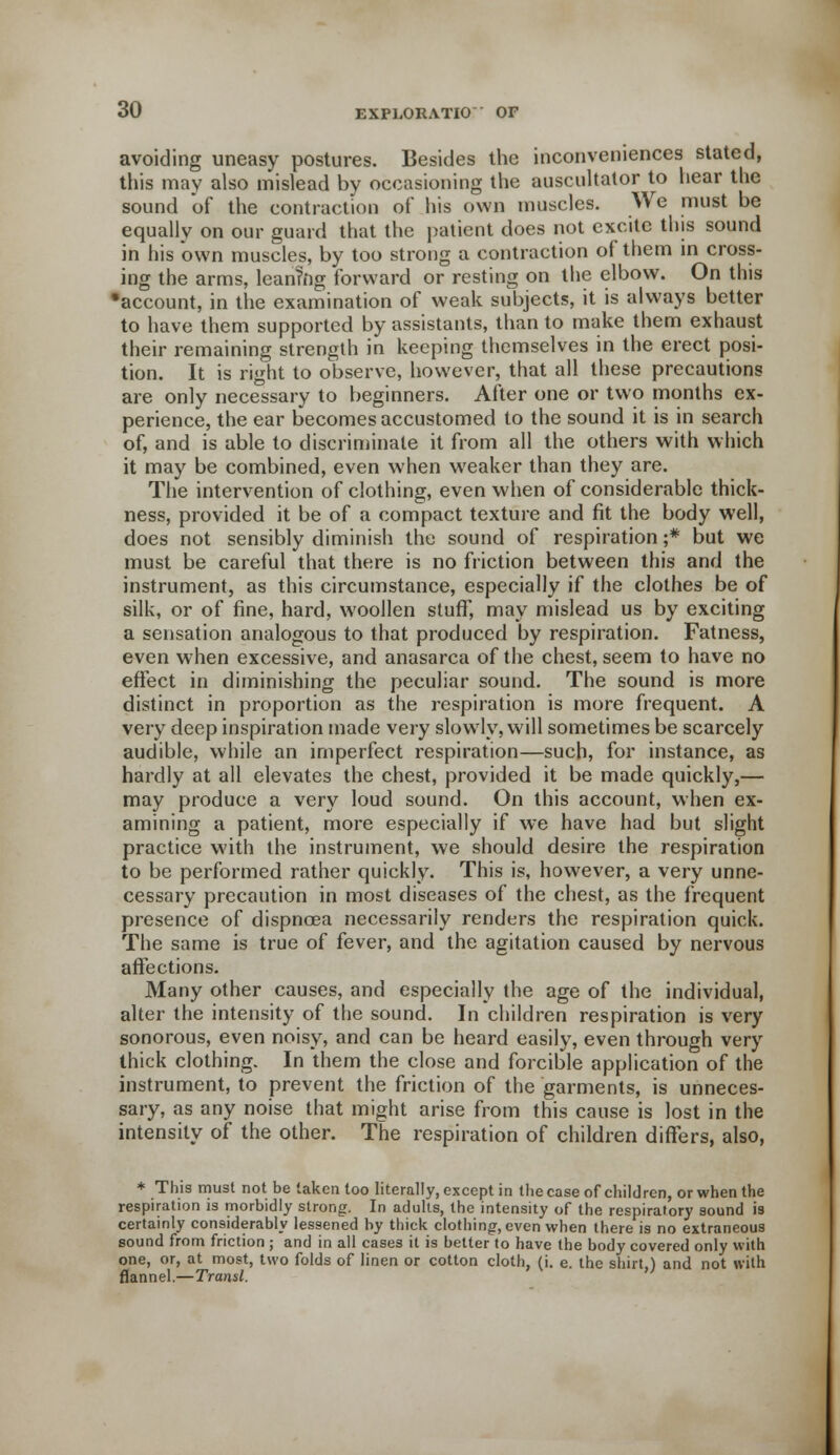 avoiding uneasy postures. Besides the inconveniences stated, this may also mislead by occasioning the auscultator to hear the sound of the contraction of his own muscles. We must be equally on our guard that the patient does not excite this sound in his own muscles, by too strong a contraction of them in cross- ing the arms, leaning forward or resting on the elbow. On this •account, in the examination of weak subjects, it is always better to have them supported by assistants, than to make them exhaust their remaining strength in keeping themselves in the erect posi- tion. It is right to observe, however, that all these precautions are only necessary to beginners. After one or two months ex- perience, the ear becomes accustomed to the sound it is in search of, and is able to discriminate it from all the others with which it may be combined, even when weaker than they are. The intervention of clothing, even when of considerable thick- ness, provided it be of a compact texture and fit the body well, does not sensibly diminish the sound of respiration ;* but we must be careful that there is no friction between this and the instrument, as this circumstance, especially if the clothes be of silk, or of fine, hard, woollen stuff, may mislead us by exciting a sensation analogous to that produced by respiration. Fatness, even when excessive, and anasarca of the chest, seem to have no effect in diminishing the peculiar sound. The sound is more distinct in proportion as the respiration is more frequent. A very deep inspiration made very slowly, will sometimes be scarcely audible, while an imperfect respiration—such, for instance, as hardly at all elevates the chest, provided it be made quickly,— may produce a very loud sound. On this account, when ex- amining a patient, more especially if we have had but slight practice with the instrument, we should desire the respiration to be performed rather quickly. This is, however, a very unne- cessary precaution in most diseases of the chest, as the frequent presence of dispnoea necessarily renders the respiration quick. The same is true of fever, and the agitation caused by nervous affections. Many other causes, and especially the age of the individual, alter the intensity of the sound. In children respiration is very sonorous, even noisy, and can be heard easily, even through very thick clothing. In them the close and forcible application of the instrument, to prevent the friction of the garments, is unneces- sary, as any noise that might arise from this cause is lost in the intensity of the other. The respiration of children differs, also, * This must not be taken too literally, except in the case of children, or when the respiration is morbidly strong. In adults, the intensity of the respiratory sound is certainly considerably lessened by thick clothing, even when there is no extraneous sound from friction ; and in all cases it is better to have the body covered only with one, or, at most, two folds of linen or cotton cloth, (i. e. the shirt.) and not with flannel— Transl. 