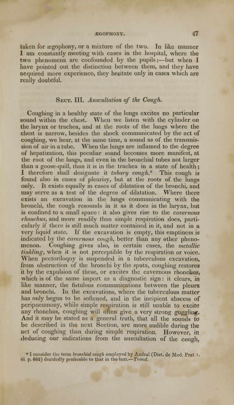 taken for acgophony, or a mixture of the two. In like manner I am constantly meeting with cases in the hospital, where the two phenomena are confounded by the pupils;—but when I have pointed out the distinction between them, and they have acquired more experience, they hesitate only in cases which are really doubtful. Sect. III. Auscultation of the Cough. Coughing in a healthy state of the lungs excites no particular sound within the chest. When we listen with the cylinder on the larynx or trachea, and at the roots of the lungs where the chest is narrow, besides the shock communicated by the act of coughing, we hear, at the same time, a sound as of the transmis- sion of air in a tube. When the lungs are inflamed to the degree of hepatization, this peculiar sound becomes more manifest, at the root of the lungs, and even in the bronchial tubes not larger than a goose-quill, than it is in the trachea in a state of health; I therefore shall designate it tubary cough.* This cough is found also in cases of pleurisy, but at the roots of the lungs only. It exists equally in cases of dilatation of the bronchi, and may serve as a test of the degree of dilatation. Where there exists an excavation in the lungs communicating with the bronchi, the cough resounds in it as it does in the larynx, but is confined to a small space: it also gives rise to the cavernous rhonchus, and more readily than simple respiration does, parti- cularly if there is still much matter contained in it, and not in a very liquid state. If the excavation is empty, this emptiness is indicated by the cavernous cough, better than any other pheno- menon. Coughing gives also, in certain cases, the metallic tinkling, when it is not perceptible by the respiration or voice. When pectoriloquy is suspended in a tuberculous excavation, from obstruction of the bronchi by the sputa, coughing restores it by the expulsion of these, or excites the cavernous rhonchus, which is of the same import as a diagnostic sign: it clears, in like manner, the fistulous communications between the pleura and bronchi. In the excavations, where the tuberculous matter has only begun to be softened, and in the incipient abscess of peripneumony, while simple respiration is still unable to excite any rhonchus, coughing will often give a very strong guggling. And it may be stated as a general truth, that all the sounds to be described in the next Section, are more audible during the act of coughing than during simple respiration. However, in deducing our indications from the auscultation of the cough, * I consider the term bronchial cough employed by Andral (Diet, de Med. Prat.t. iii. p. 66'2) decidedly preferable to that in the text.— Transl.