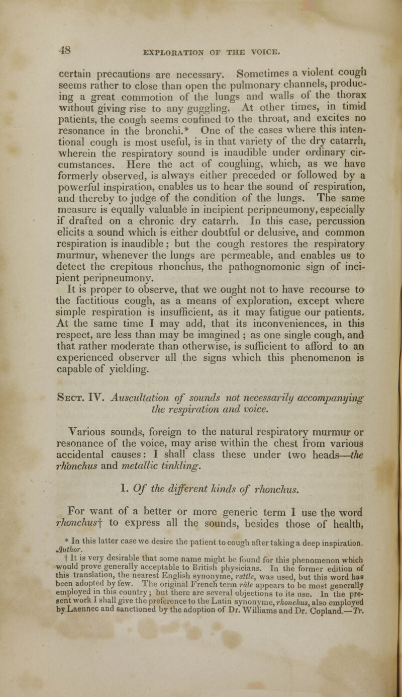 certain precautions are necessary. Sometimes a violent cough seems rather to close than open the pulmonary channels, produc- ing a great commotion of the lungs and walls of the thorax without giving rise to any guggling. At other times, in timid patients, the cough seems confined to the throat, and excites no resonance in the bronchi.* One of the cases where this inten- tional cough is most useful, is in that variety of the dry catarrh, wherein the respiratory sound is inaudible under ordinary cir- cumstances. Here the act of coughing, which, as we have formerly observed, is always either preceded or followed by a powerful inspiration, enables us to hear the sound of respiration, and thereby to judge of the condition of the lungs. The same measure is equally valuable in incipient peripneumony, especially if drafted on a chronic dry catarrh. In this case, percussion elicits a sound which is either doubtful or delusive, and common respiration is inaudible; but the cough restores the respiratory murmur, whenever the lungs are permeable, and enables us to detect the crepitous rhonchus, the pathognomonic sign of inci- pient peripneumony. It is proper to observe, that we ought not to have recourse to the factitious cough, as a means of exploration, except where simple respiration is insufficient, as it may fatigue our patients. At the same time I may add, that its inconveniences, in this respect, are less than may be imagined ; as one single cough, and that rather moderate than otherwise, is sufficient to afford to an experienced observer all the signs which this phenomenon is capable of yielding. Sect. IV. Auscultation of sounds not necessarily accompanying the respiration and voice. Various sounds, foreign to the natural respiratory murmur or resonance of the voice, may arise within the chest from various accidental causes: I shall class these under two heads—the rhonchus and metallic tinkling. 1. Of the different kinds of rhonchus. For want of a better or more generic term I use the word rhonchusj to express all the sounds, besides those of health, * In this latter case we desire the patient to cough after taking a deep inspiration. Jluthor. f It is very desirable that some name might be found for this phenomenon which would prove generally acceptable to British physicians. In the former edition of this translation, the nearest English synonyme, rattle, was used, but this word haa been adopted by few. The original French term rale appears to be most generally employed in this country ; but there are several objections to its use. In^the pre- sent work I shall give the preference to the Latin synonyme, rhonchus, also employed by Laennec and sanctioned by the adoption of Dr. Williams and Dr. CopIancL—Tr.