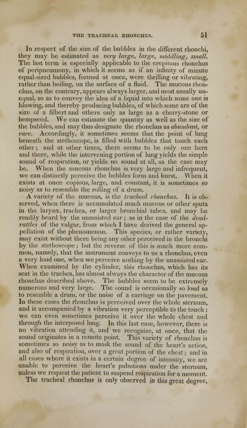 In respect of the size of the bubbles in the different rhonchi, they may be estimated as very large, large, middling, small. The last term is especially applicable to the crepitous rhonchus of peripneumony, in which it seems as if an infinity of minute equal-sized bubbles, formed at once, were thrilling or vibrating, rather than boiling, on the surface of a fluid. The mucous rhon- chus, on the contrary, appears always larger, and most usually un- equal, so as to convey the idea of a liquid into which some one is blowing, and thereby producing bubbles, of which some are of the size of a filbert and others only as large as a cherry-stone or hempseed. We can estimate the quantity as well as the size of the bubbles, and may thus designate the rhonchus as abundant, or rare. Accordingly, it sometimes seems that the point of lung beneath the stethoscope, is filled with bubbles that touch each other ; and at other times, there seems to be only one here and there, while the intervening portion of lung yields the simple sound of respiration, or yields no sound at all, as the case may be. When the mucous rhonchus is very large and infrequent, we can distinctly perceive the bubbles form and burst. When it exists at once copious, large, and constant, it is sometimes so noisy as to resemble the rolling of a drum. A variety of the mucous, is the tracheal rhonchus. It is ob- served, when there is accumulated much mucous or other sputa in the larynx, trachea, or larger bronchial tubes, and may be readily heard by the unassisted ear; as in the case of the dead- rattles of the vulgar, from which I have derived the general ap- pellation of the phenomenon. This species, or rather variety, may exist without there being any other perceived in the bronchi by the stethoscope; but the reverse of this is much more com- mon, namely, that the instrument conveys to us a rhonchus, even a very loud one, when we perceive nothing by the unassisted ear. When examined by the cylinder, this rhonchus, which has its seat in the trachea, has almost always the character of the mucous rhonchus described above. The bubbles seem to be extremely numerous and very large. The sound is occasionally so loud as to resemble a drum, or the noise of a carriage on the pavement. In these cases the rhonchus is perceived over the whole sternum, and is accompanied by a vibration very perceptible to the touch : we can even sometimes perceive it over the whole chest and through the interposed lung. In this last case, however, there is no vibration attending it, and we recognize, at once, that the sound originates in a remote point. This variety of rhonchus is sometimes so noisy as to mask the sound of the heart's action, and also of respiration, over a great portion of the chest; and in all cases where it exists in a certain degree of intensity, we are unable to perceive the heart's pulsations under the sternum, unless we request the patient to suspend respiration for a moment. The tracheal rhonchus is only observed in this great degree,