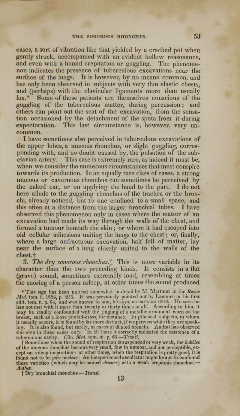 cases, a sort of vibration like that yielded by a cracked pot when gently struck, accompanied with an evident hollow reasonance, and even with a humid crepitation or guggling. The phenome- non indicates the presence of tuberculous excavations near the surface of the lungs. It is however, by no means common, and has only been observed in subjects with very thin elastic chests, and (perhaps) with the clavicular ligaments more than usually lax.* Some of these patients are themselves conscious of the guggling of the tuberculous matter, during percussion; and others can point out the seat of the excavation, from the sensa- tion occasioned by the detachment of the sputa from it during expectoration. This last circumstance is, however, very un- common. I have sometimes also perceived in tuberculous excavations of the upper lobes, a mucous rhonchus, or slight guggling, corres- ponding with, and no doubt caused by, the pulsation of the sub- clavian artery. This case is extremely rare, as indeed it must be, when we consider the numerous circumstances that must conspire towards its production. In an equally rare class of cases, a strong mucous or cavernous rhonchus can sometimes be perceived by the naked ear, or on applying the hand to the part. I do not here allude to the guggling rhonchus of the trachea or the bron- chi, already noticed, but to one confined to a small space, and this often at a distance from the larger bronchial tubes. I have observed this phenomenon only in cases where the matter of an excavation had made its way through the walls of the chest, and formed a tumour beneath the skin ; or where it had escaped into old cellular adhesions uniting the lungs to the chest; or, finally, where a large anfractuous excavation, half full of matter, lay near the surface of a lung closely united to the walls of the chest.f 3. The dry sonorous rhonchus.% This is more variable in its character than the two preceding kinds. It consists in a flat (grave) sound, sometimes extremely loud, resembling at times the snoring of a person asleep, at other times the sound produced * This sign has been noticed somewhat in detail by M. Martinet in the Revue Med. torn. ii. 1824, p. 253. It was previously pointed out by Laennec in his first edit. torn. ii. p. 64, and was known to him, he says, as early as 1816. He says he has not met with it more than twenty or thirty times in all. According to him, it may be readily confounded with the jingling of a metallic ornament worn on the breast, such as a loose jointed-cross, for instance. In pthisical subjects, in whom it usually occurs, it is found by far more distinct, if we percuss while they are speak- ing. It is also found, but rarely, in cases of dilated bronchi. Andral has observed this sign in three cases only. In all these it correctly indicated the existence of a tuberculous cavity. Clin. Med. torn. iii. p. 65.—Transl. t Sometimes when the sound of respiration is suspended or very weak, the bubbles of the mucous rhonchus become very small, few in number, and not perceptible, ex- cept on a deep inspiration: at other times, when the respiration is pretty good, it is found not to be pure or clear. An inexperienced ascultator might be apt to confound these varieties (which may be named obscure) with a weak crepitous rhonchus.—» Author. t Dry bronchial rhonchus.—Transl 13