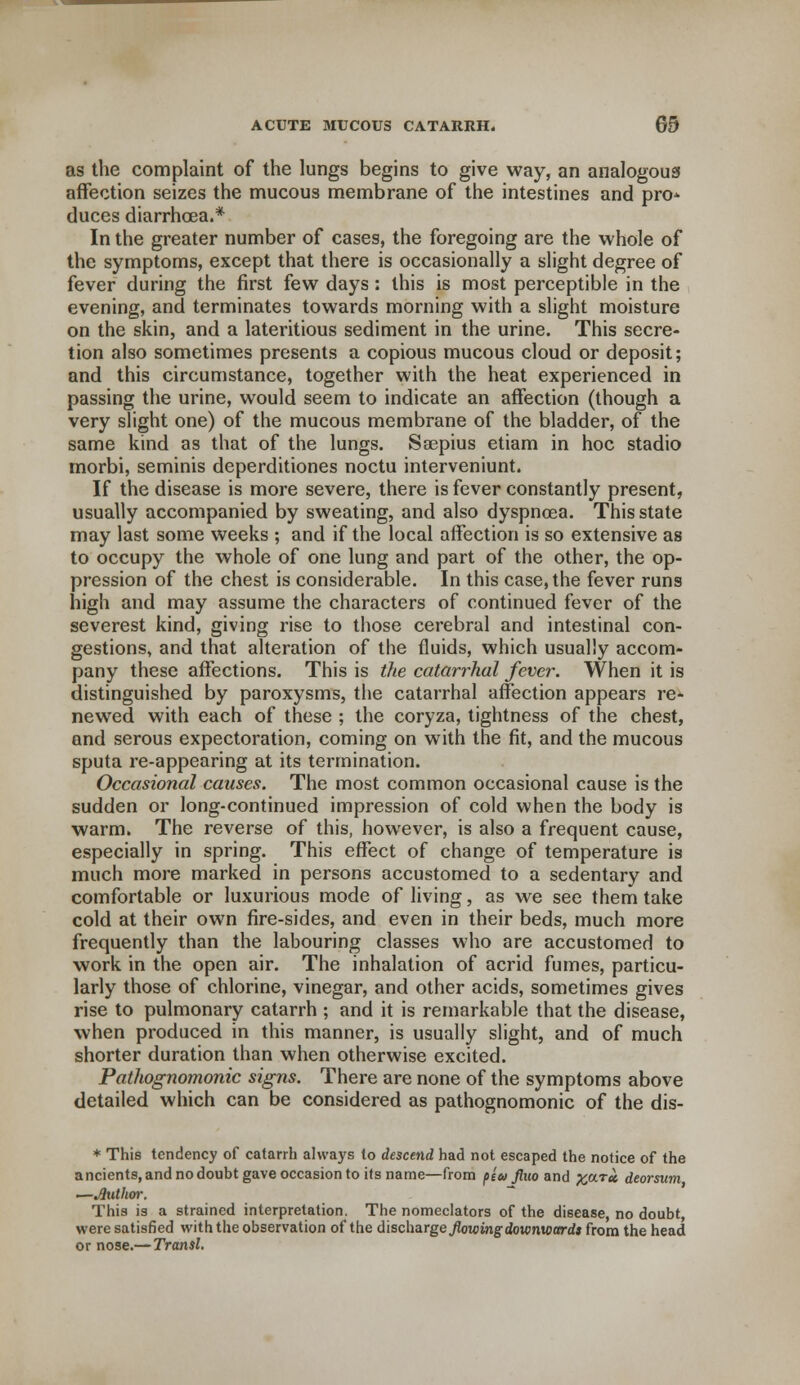 as the complaint of the lungs begins to give way, an analogous affection seizes the mucous membrane of the intestines and pro* duces diarrhoea.* In the greater number of cases, the foregoing are the whole of the symptoms, except that there is occasionally a slight degree of fever during the first few days: this is most perceptible in the evening, and terminates towards morning with a slight moisture on the skin, and a lateritious sediment in the urine. This secre- tion also sometimes presents a copious mucous cloud or deposit; and this circumstance, together with the heat experienced in passing the urine, would seem to indicate an affection (though a very slight one) of the mucous membrane of the bladder, of the same kind as that of the lungs. Saepius etiam in hoc stadio morbi, seminis deperditiones noctu interveniunt. If the disease is more severe, there is fever constantly present, usually accompanied by sweating, and also dyspnoea. This state may last some weeks ; and if the local affection is so extensive as to occupy the whole of one lung and part of the other, the op- pression of the chest is considerable. In this case, the fever runs high and may assume the characters of continued fever of the severest kind, giving rise to those cerebral and intestinal con- gestions, and that alteration of the fluids, which usually accom- pany these affections. This is the catarrhal fever. When it is distinguished by paroxysms, the catarrhal affection appears re- newed with each of these ; the coryza, tightness of the chest, and serous expectoration, coming on with the fit, and the mucous sputa re-appearing at its termination. Occasional causes. The most common occasional cause is the sudden or long-continued impression of cold when the body is warm. The reverse of this, however, is also a frequent cause, especially in spring. This effect of change of temperature is much more marked in persons accustomed to a sedentary and comfortable or luxurious mode of living, as we see them take cold at their own fire-sides, and even in their beds, much more frequently than the labouring classes who are accustomed to work in the open air. The inhalation of acrid fumes, particu- larly those of chlorine, vinegar, and other acids, sometimes gives rise to pulmonary catarrh ; and it is remarkable that the disease, when produced in this manner, is usually slight, and of much shorter duration than when otherwise excited. Pathognomonic signs. There are none of the symptoms above detailed which can be considered as pathognomonic of the dis- * This tendency of catarrh always to descend had not escaped the notice of the ancients, and no doubt gave occasion to its name—from p£v fluo and vara deorsum —Jluthor. This is a strained interpretation. The nomeclators of the disease no doubt, were satisfied with the observation of the discharge flowing downwards from the head or nose.—Transl.