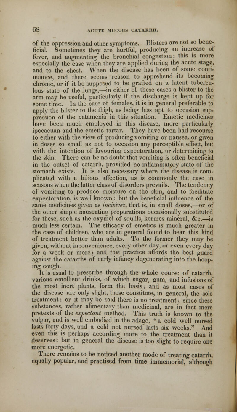 of the oppression and other symptoms. Blisters are not so bene- ficial. Sometimes they are hurtful, producing an increase of fever, and augmenting the bronchial congestion: this is more especially the case when they are applied during the acute stage, and to the chest. When the disease has been of some conti- nuance, and there seems reason to apprehend its becoming chronic, or if it be supposed to be grafted on a latent tubercu- lous state of the lungs,—in either of these cases a blister to the arm may be useful, particularly if the discharge is kept up for some time. In the case of females, it is in general preferable to apply the blister to the thigh, as being less apt to occasion sup- pression of the catamenia in this situation. Emetic medicines have been much employed in this disease, more particularly ipecacuan and the emetic tartar. They have been had recourse to either with the view of producing vomiting or nausea, or given in doses so small as not to occasion any perceptible effect, but with the intention of favouring expectoration, or determining to the skin. There can be no doubt that vomiting is often beneficial in the outset of catarrh, provided no inflammatory state of the stomach exists. It is also necessary where the disease is com- plicated with a bilious affection, as is commonly the case in seasons when the latter class of disorders prevails. The tendency of vomiting to produce moisture on the skin, and to facilitate expectoration, is well known: but the beneficial influence of the same medicines given as incisives, that is, in small doses,—or of the other simple nauseating preparations occasionally substituted for these, such as the oxymel of squills, kermes mineral, &c.—is much less certain. The efficacy of emetics is much greater in the case of children, who are in general found to bear this kind of treatment better than adults. To the former they may be given, without inconvenience, every other day, or even every day for a week or more; and this practice affords the best guard against the catarrhs of early infancy degenerating into the hoop- ing cough. It is usual to prescribe through the whole course of catarrh, various emollient drinks, of which sugar, gum, and infusions of the most inert plants, form the basis; and as most cases of the disease are only slight, these constitute, in general, the sole treatment: or it may be said there is no treatment; since these substances, rather alimentary than medicinal, are in fact mere pretexts of the expectant method. This truth is known to the vulgar, and is well embodied in the adage,  a cold well nursed lasts forty days, and a cold not nursed lasts six weeks. And even this is perhaps according more to the treatment than it deserves: but in general the disease is too slight to require one more energetic. There remains to be noticed another mode of treating catarrh, equally popular, and practised from time immemorial, although