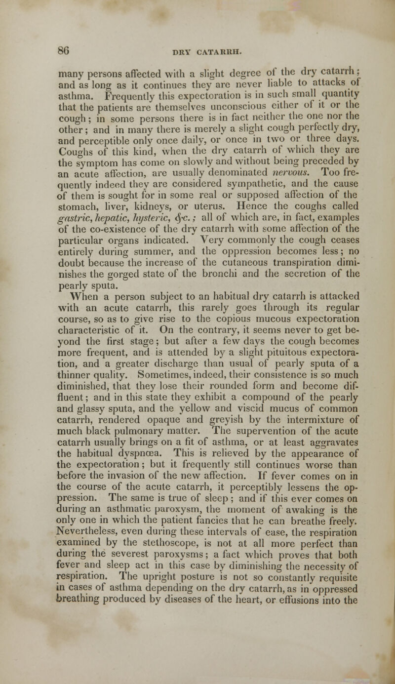 many persons affected with a slight degree of the dry catarrh; and as long as it continues they are never liable to attacks of asthma. Frequently this expectoration is in such small quantity that the patients are themselves unconscious either of it or the cough; in some persons there is in fact neither the one nor the other; and in many there is merely a slight cough perfectly dry, and perceptible only once daily, or once in two or three days. Coughs of this kind, when the dry catarrh of which they are the symptom has come on slowly and without being preceded by an acute affection, are usually denominated nervous. Too fre- quently indeed they are considered sympathetic, and the cause of them is sought for in some real or supposed affection of the stomach, liver, kidneys, or uterus. Hence the coughs called gastric, hepatic, hysteric, <§-c.; all of which are, in fact, examples of the co-existence of the dry catarrh with some affection of the particular organs indicated. Very commonly the cough ceases entirely during summer, and the oppression becomes less; no doubt because the increase of the cutaneous transpiration dimi- nishes the gorged state of the bronchi and the secretion of the pearly sputa. When a person subject to an habitual dry catarrh is attacked with an acute catarrh, this rarely goes through its regular course, so as to give rise to the copious mucous expectoration characteristic of it. On the contrary, it seems never to get be- yond the first stage; but after a few days the cough becomes more frequent, and is attended by a slight pituitous expectora- tion, and a greater discharge than usual of pearly sputa of a thinner quality. Sometimes, indeed, their consistence is so much diminished, that they lose their rounded form and become dif- fluent ; and in this state they exhibit a compound of the pearly and glassy sputa, and the yellow and viscid mucus of common catarrh, rendered opaque and greyish by the intermixture of much black pulmonary matter. The supervention of the acute catarrh usually brings on a fit of asthma, or at least aggravates the habitual dyspnoea. This is relieved by the appearance of the expectoration; but it frequently still continues worse than before the invasion of the new affection. If fever comes on in the course of the acute catarrh, it perceptibly lessens the op- pression. The same is true of sleep ; and if this ever comes on during an asthmatic paroxysm, the moment of awaking is the only one in which the patient fancies that he can breathe freely. Nevertheless, even during these intervals of ease, the respiration examined by the stethoscope, is not at all more perfect than during the severest paroxysms; a fact which proves that both fever and sleep act in this case by diminishing the necessity of respiration. The upright posture is not so constantly requisite in cases of asthma depending on the dry catarrh, as in oppressed breathing produced by diseases of the heart, or effusions into the